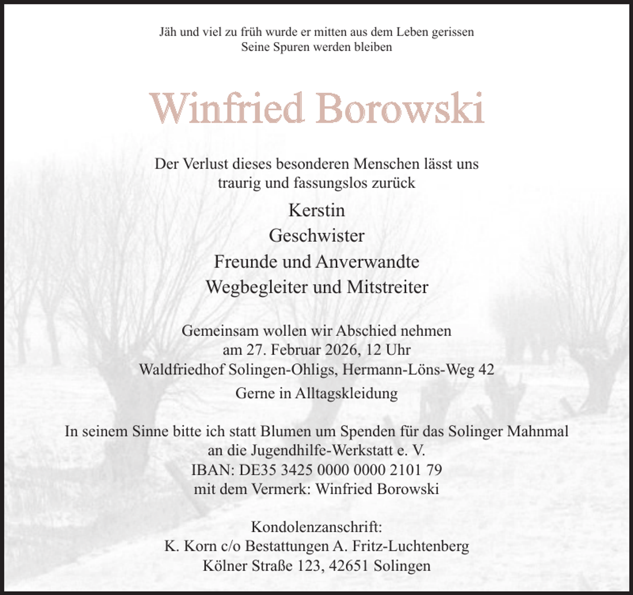 <p>Jäh und viel zu früh wurde er mitten aus dem Leben gerissen<br />Seine Spuren werden bleiben</p><p>Winfried Borowski<br />Der Verlust dieses besonderen Menschen lässt uns<br />traurig und fassungslos zurück</p><p>Kerstin<br />Geschwister<br />Freunde und Anverwandte<br />Wegbegleiter und Mitstreiter<br />Gemeinsam wollen wir Abschied nehmen<br />am 27. Februar 2026, 12 Uhr<br />Waldfriedhof Solingen-Ohligs, Hermann-Löns-Weg 42<br />Gerne in Alltagskleidung<br />In seinem Sinne bitte ich statt Blumen um Spenden für das Solinger Mahnmal<br />an die Jugendhilfe-Werkstatt e. V.<br />IBAN: DE35 3425 2101 79<br />mit dem Vermerk: Winfried Borowski<br />Kondolenzanschrift:<br />K. Korn c/o Bestattungen A. Fritz-Luchtenberg<br />Kölner Straße 123, 42651 Solingen</p>