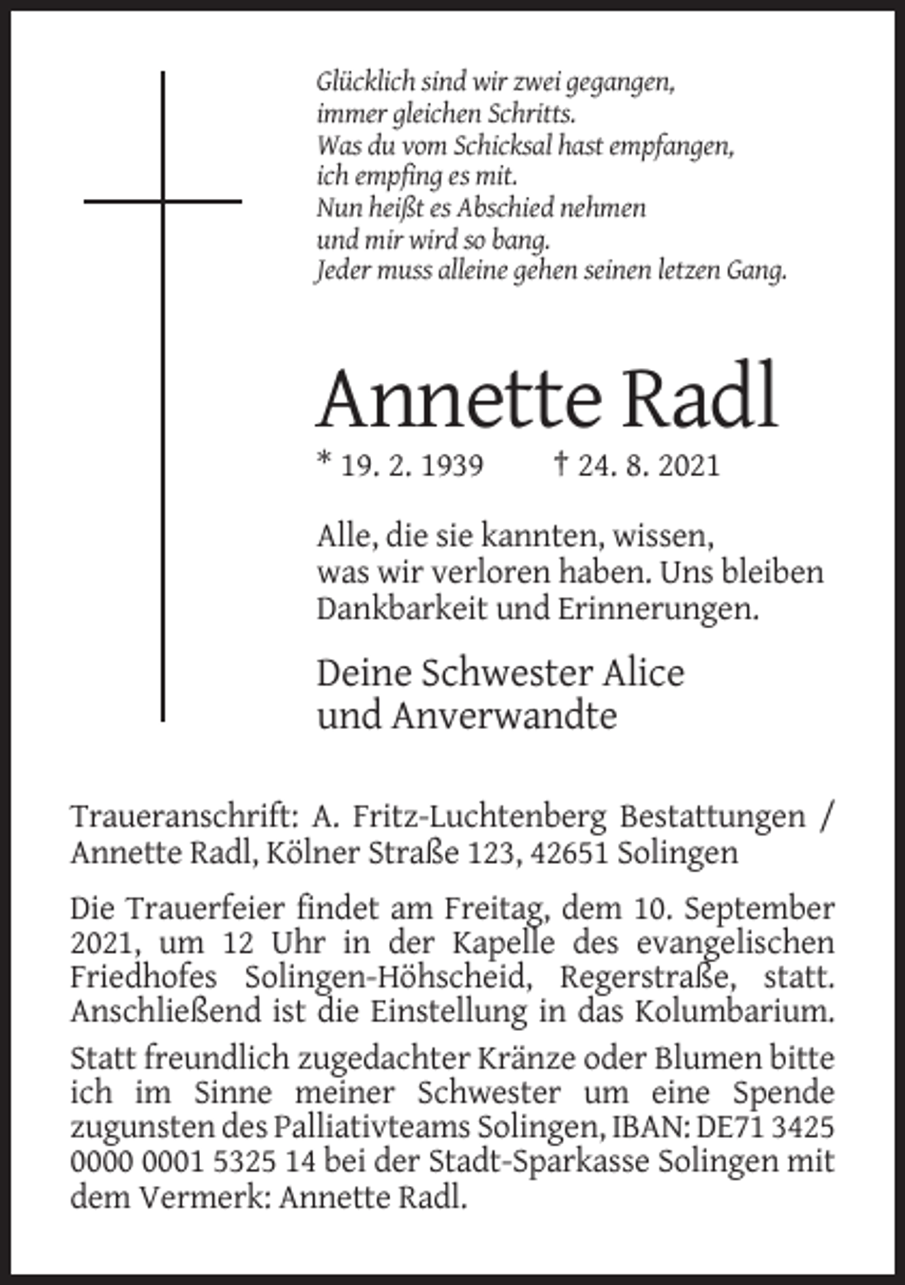 <p>Glücklich sind wir zwei gegangen,<br />immer gleichen Schritts.<br />Was du vom Schicksal hast empfangen,<br />ich empfing es mit.<br />Nun heißt es Abschied nehmen<br />und mir wird so bang.<br />Jeder muss alleine gehen seinen letzen Gang.</p><p>Annette Radl<br />* 19. 2. 1939</p><p>† 24. 8. 2021</p><p>Alle, die sie kannten, wissen,<br />was wir verloren haben. Uns bleiben<br />Dankbarkeit und Erinnerungen.</p><p>Deine Schwester Alice<br />und Anverwandte<br />Traueranschrift: A. Fritz-Luchtenberg Bestattungen /<br />Annette Radl, Kölner Straße 123, 42651 Solingen<br />Die Trauerfeier findet am Freitag, dem 10. September<br />2021, um 12 Uhr in der Kapelle des evangelischen<br />Friedhofes Solingen-Höhscheid, Regerstraße, statt.<br />Anschließend ist die Einstellung in das Kolumbarium.<br />Statt freundlich zugedachter Kränze oder Blumen bitte<br />ich im Sinne meiner Schwester um eine Spende<br />zugunsten des Palliativteams Solingen, IBAN: DE71 3425<br />01 5325 14 bei der Stadt-Sparkasse Solingen mit<br />dem Vermerk: Annette Radl.</p>