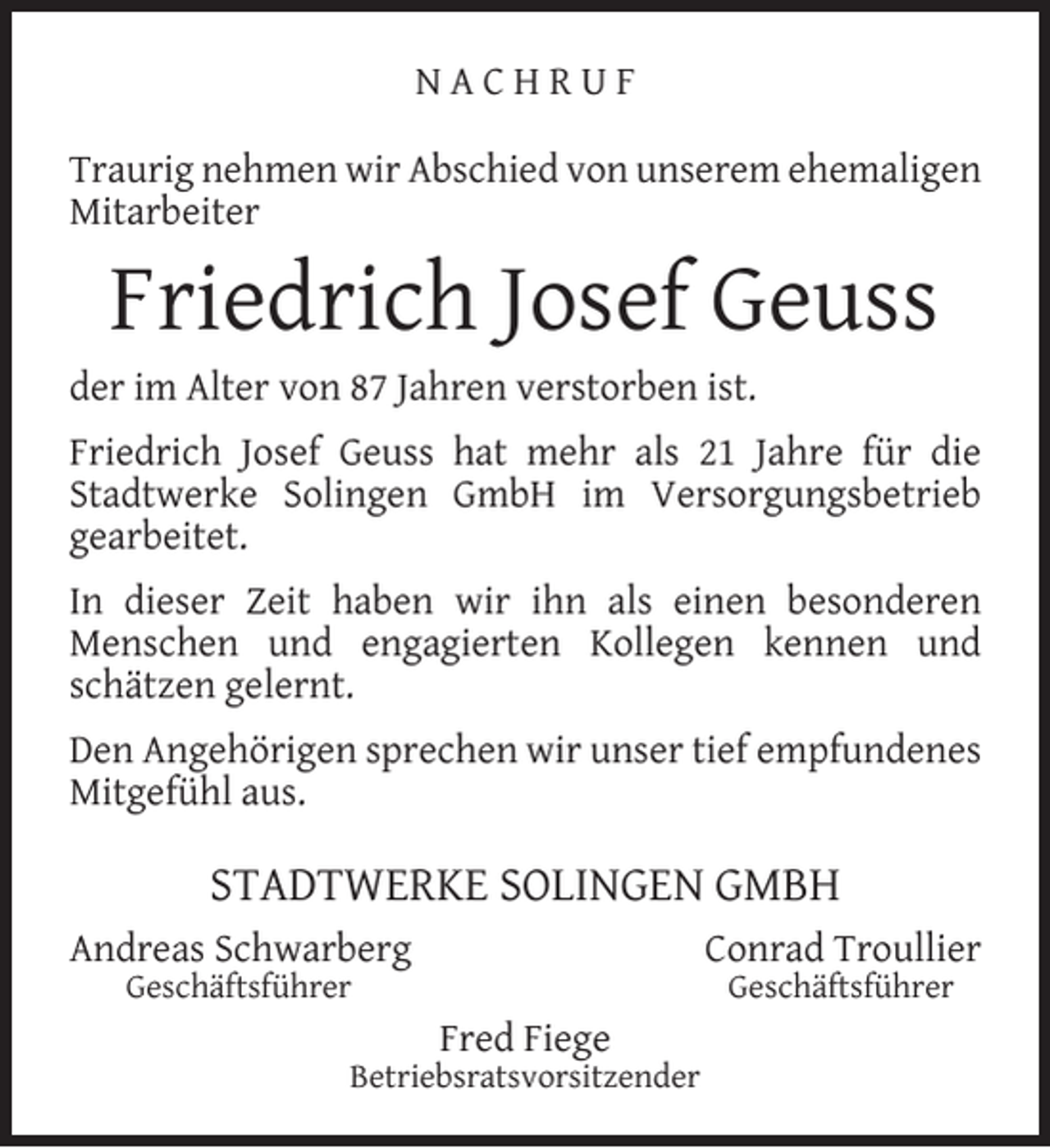 <p>NACHRUF<br />Traurig nehmen wir Abschied von unserem ehemaligen<br />Mitarbeiter</p><p>Friedrich Josef Geuss</p><p>der im Alter von 87 Jahren verstorben ist.</p><p>Friedrich Josef Geuss hat mehr als 21 Jahre für die<br />Stadtwerke Solingen GmbH im Versorgungsbetrieb<br />gearbeitet.<br />In dieser Zeit haben wir ihn als einen besonderen<br />Menschen und engagierten Kollegen kennen und<br />schätzen gelernt.<br />Den Angehörigen sprechen wir unser tief empfundenes<br />Mitgefühl aus.</p><p>STADTWERKE SOLINGEN GMBH<br />Andreas Schwarberg</p><p>Conrad Troullier</p><p>Geschäftsführer</p><p>Geschäftsführer</p><p>Fred Fiege</p><p>Betriebsratsvorsitzender</p>