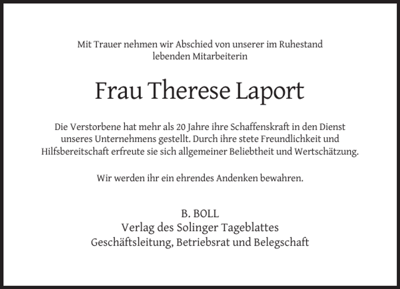 <p>Mit Trauer nehmen wir Abschied von unserer im Ruhestand<br />lebenden Mitarbeiterin</p><p>Frau Therese Laport<br />Die Verstorbene hat mehr als 20 Jahre ihre Schaffenskraft in den Dienst<br />unseres Unternehmens gestellt. Durch ihre stete Freundlichkeit und<br />Hilfsbereitschaft erfreute sie sich allgemeiner Beliebtheit und Wertschätzung.<br />Wir werden ihr ein ehrendes Andenken bewahren.</p><p>B. BOLL<br />Verlag des Solinger Tageblattes<br />Geschäftsleitung, Betriebsrat und Belegschaft</p>