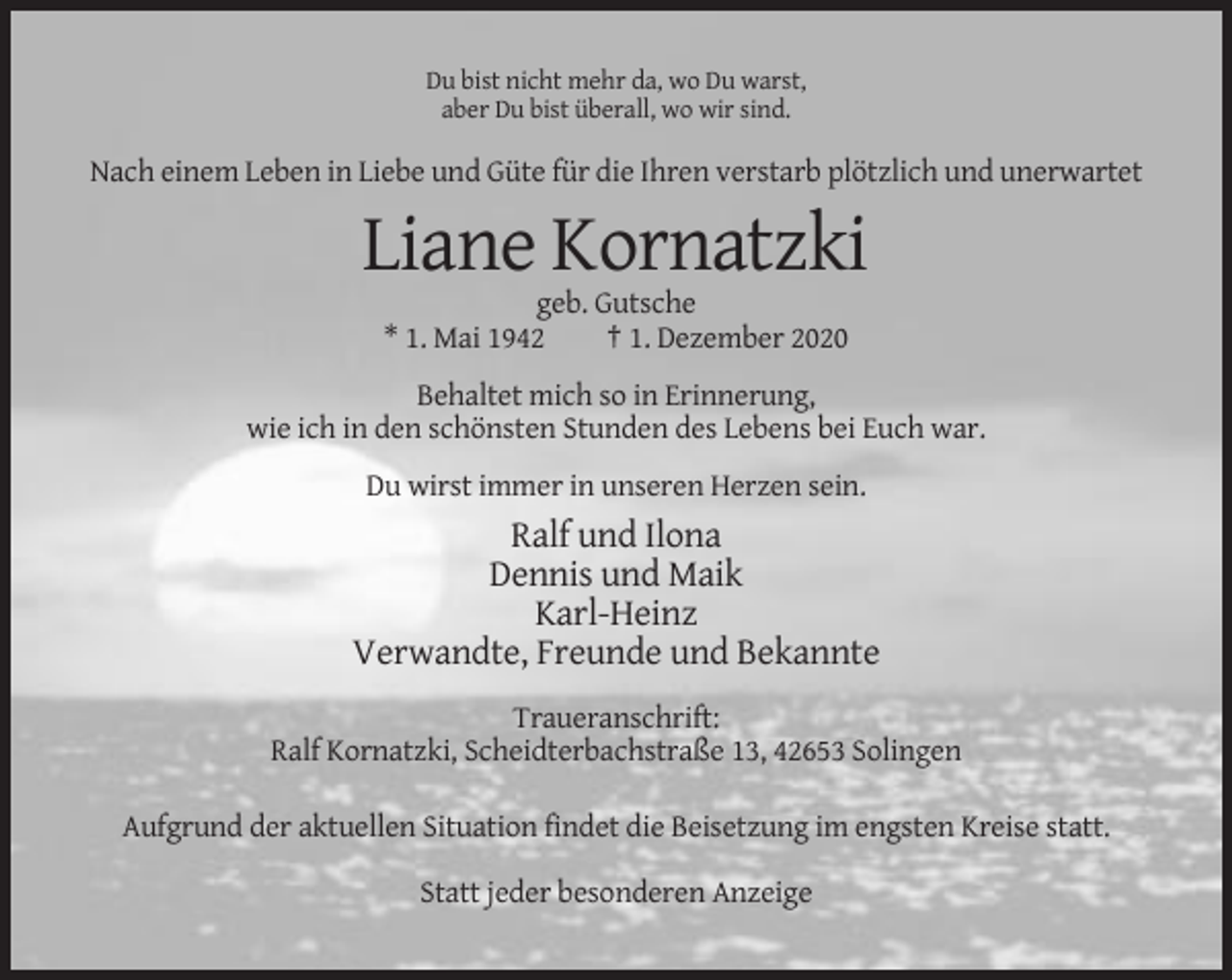 <p>Du bist nicht mehr da, wo Du warst,<br />aber Du bist überall, wo wir sind.</p><p>Nach einem Leben in Liebe und Güte für die Ihren verstarb plötzlich und unerwartet</p><p>Liane Kornatzki<br />geb. Gutsche<br />* 1. Mai 1942<br />† 1. Dezember 2020<br />Behaltet mich so in Erinnerung,<br />wie ich in den schönsten Stunden des Lebens bei Euch war.<br />Du wirst immer in unseren Herzen sein.</p><p>Ralf und Ilona<br />Dennis und Maik<br />Karl-Heinz<br />Verwandte, Freunde und Bekannte<br />Traueranschrift:<br />Ralf Kornatzki, Scheidterbachstraße 13, 42653 Solingen<br />Aufgrund der aktuellen Situation findet die Beisetzung im engsten Kreise statt.<br />Statt jeder besonderen Anzeige</p>