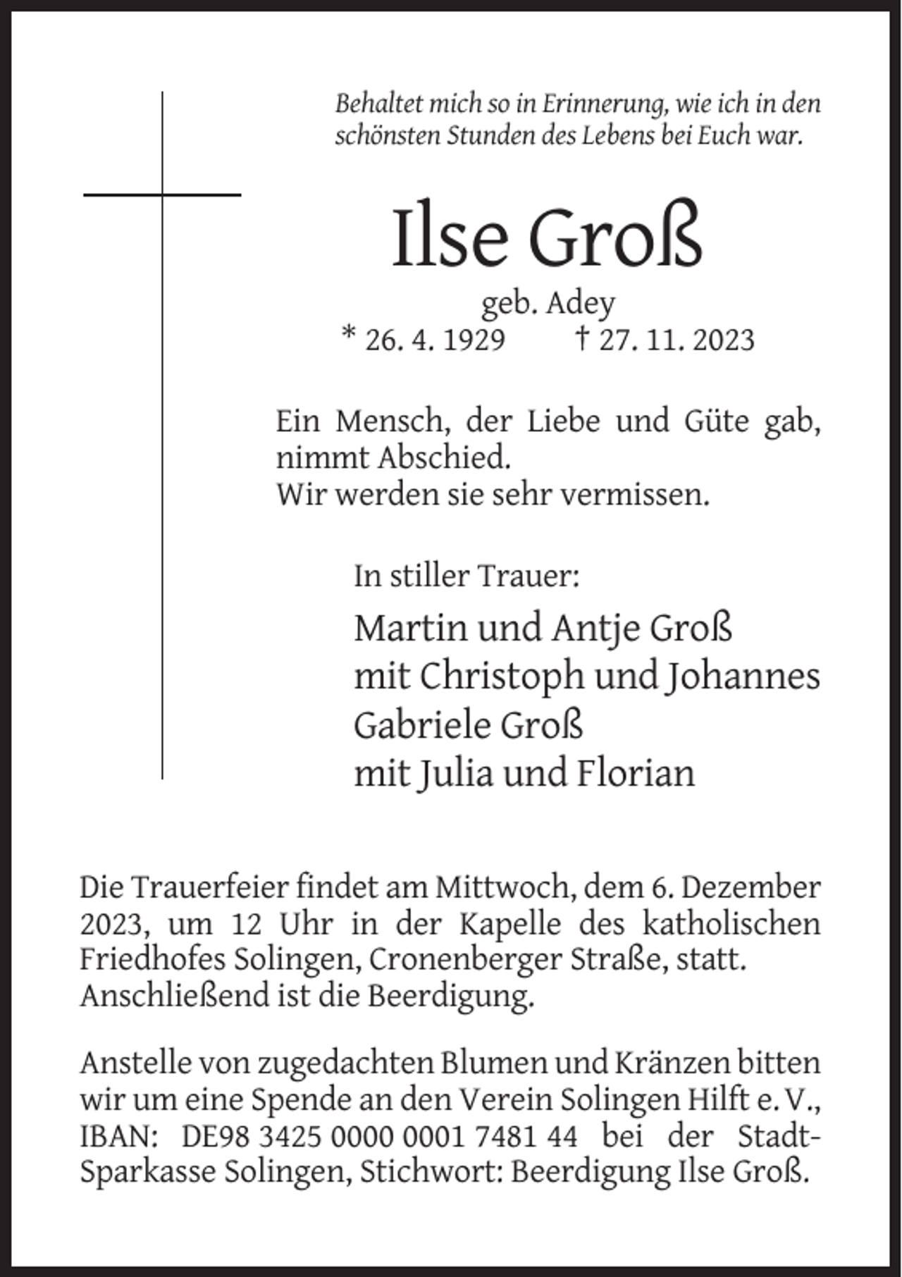 <p>Behaltet mich so in Erinnerung, wie ich in den<br />schönsten Stunden des Lebens bei Euch war.</p><p>Ilse Groß<br />geb. Adey<br />* 26. 4. 1929<br />† 27. 11. 2023<br />Ein Mensch, der Liebe und Güte gab,<br />nimmt Abschied.<br />Wir werden sie sehr vermissen.<br />In stiller Trauer:</p><p>Martin und Antje Groß<br />mit Christoph und Johannes<br />Gabriele Groß<br />mit Julia und Florian<br />Die Trauerfeier findet am Mittwoch, dem 6. Dezember<br />2023, um 12 Uhr in der Kapelle des katholischen<br />Friedhofes Solingen, Cronenberger Straße, statt.<br />Anschließend ist die Beerdigung.<br />Anstelle von zugedachten Blumen und Kränzen bitten<br />wir um eine Spende an den Verein Solingen Hilft e. V.,<br />IBAN: DE98 3425 01 7481 44 bei der StadtSparkasse Solingen, Stichwort: Beerdigung Ilse Groß.</p>