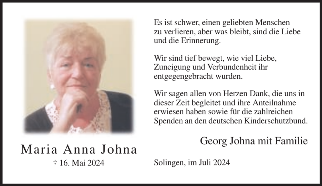 <p>Es ist schwer, einen geliebten Menschen<br />zu verlieren, aber was bleibt, sind die Liebe<br />und die Erinnerung.<br />Wir sind tief bewegt, wie viel Liebe,<br />Zuneigung und Verbundenheit ihr<br />entgegengebracht wurden.<br />Wir sagen allen von Herzen Dank, die uns in<br />dieser Zeit begleitet und ihre Anteilnahme<br />erwiesen haben sowie für die zahlreichen<br />Spenden an den deutschen Kinderschutzbund.</p><p>Maria Anna Johna<br />† 16. Mai 2024</p><p>Georg Johna mit Familie<br />Solingen, im Juli 2024</p>