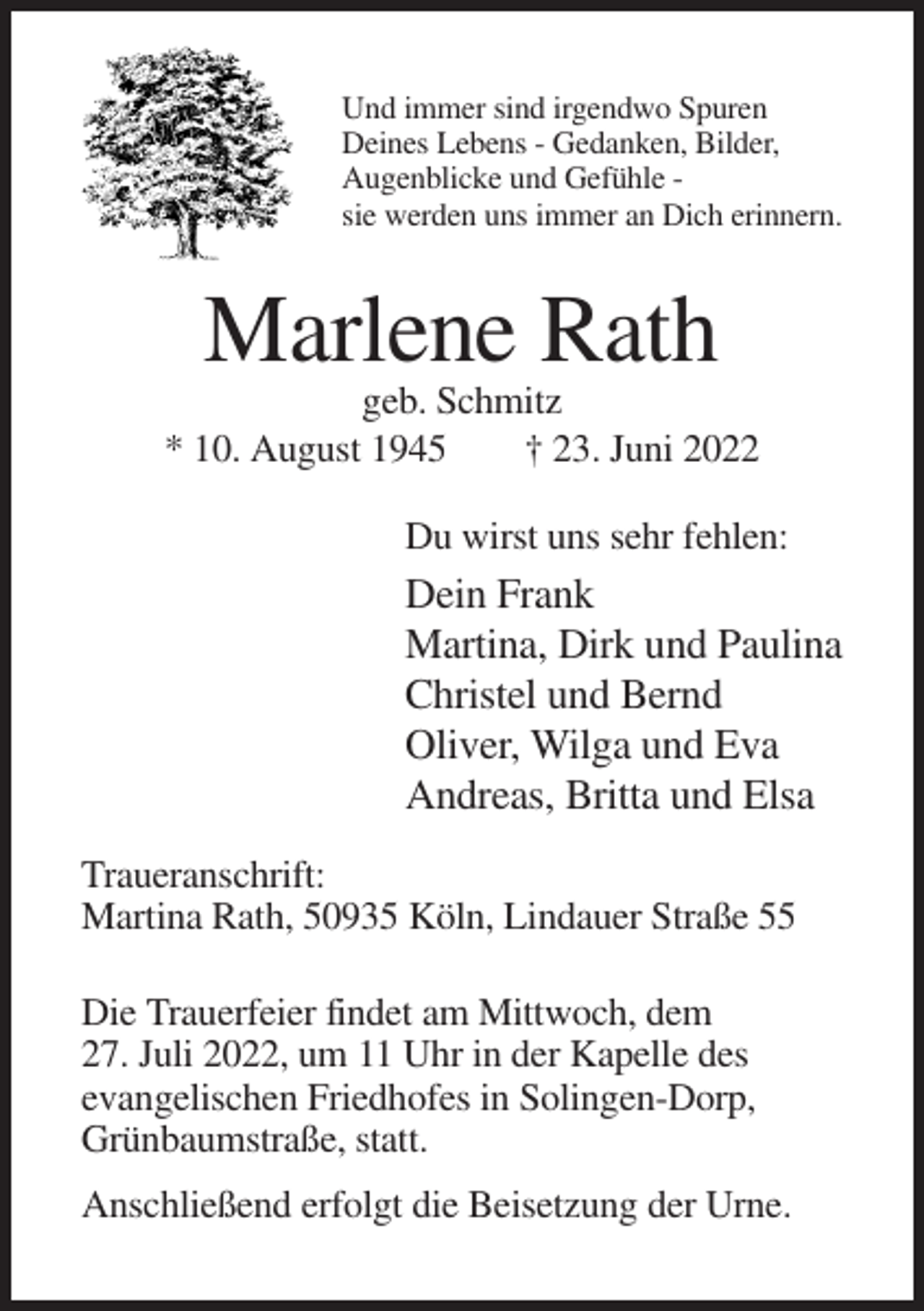 <p>Und immer sind irgendwo Spuren<br />Deines Lebens - Gedanken, Bilder,<br />Augenblicke und Gefühle sie werden uns immer an Dich erinnern.</p><p>Marlene Rath<br />geb. Schmitz<br />* 10. August 1945<br />† 23. Juni 2022<br />Du wirst uns sehr fehlen:</p><p>Dein Frank<br />Martina, Dirk und Paulina<br />Christel und Bernd<br />Oliver, Wilga und Eva<br />Andreas, Britta und Elsa<br />Traueranschrift:<br />Martina Rath, 50935 Köln, Lindauer Straße 55<br />Die Trauerfeier findet am Mittwoch, dem<br />27. Juli 2022, um 11 Uhr in der Kapelle des<br />evangelischen Friedhofes in Solingen-Dorp,<br />Grünbaumstraße, statt.<br />Anschließend erfolgt die Beisetzung der Urne.</p>