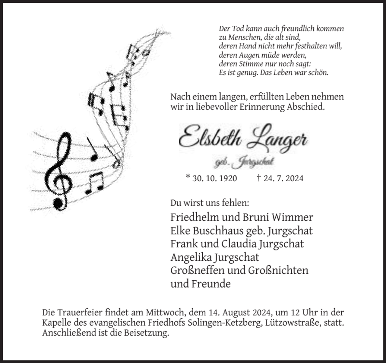 <p>Der Tod kann auch freundlich kommen<br />zu Menschen, die alt sind,<br />deren Hand nicht mehr festhalten will,<br />deren Augen müde werden,<br />deren Stimme nur noch sagt:<br />Es ist genug. Das Leben war schön.</p><p>Nach einem langen, erfüllten Leben nehmen<br />wir in liebevoller Erinnerung Abschied.</p><p>* 30. 10. 1920</p><p>† 24. 7. 2024</p><p>Du wirst uns fehlen:</p><p>Friedhelm und Bruni Wimmer<br />Elke Buschhaus geb. Jurgschat<br />Frank und Claudia Jurgschat<br />Angelika Jurgschat<br />Großneffen und Großnichten<br />und Freunde<br />Die Trauerfeier findet am Mittwoch, dem 14. August 2024, um 12 Uhr in der<br />Kapelle des evangelischen Friedhofs Solingen-Ketzberg, Lützowstraße, statt.<br />Anschließend ist die Beisetzung.</p>