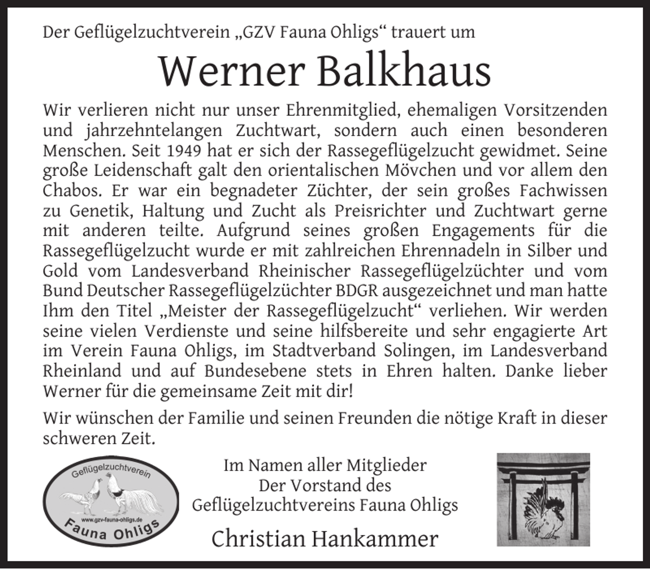 <p>Der Geﬂügelzuchtverein „GZV Fauna Ohligs“ trauert um</p><p>Werner Balkhaus</p><p>Wir verlieren nicht nur unser Ehrenmitglied, ehemaligen Vorsitzenden<br />und jahrzehntelangen Zuchtwart, sondern auch einen besonderen<br />Menschen. Seit 1949 hat er sich der Rassegeﬂügelzucht gewidmet. Seine<br />große Leidenschaft galt den orientalischen Mövchen und vor allem den<br />Chabos. Er war ein begnadeter Züchter, der sein großes Fachwissen<br />zu Genetik, Haltung und Zucht als Preisrichter und Zuchtwart gerne<br />mit anderen teilte. Aufgrund seines großen Engagements für die<br />Rassegeﬂügelzucht wurde er mit zahlreichen Ehrennadeln in Silber und<br />Gold vom Landesverband Rheinischer Rassegeﬂügelzüchter und vom<br />Bund Deutscher Rassegeﬂügelzüchter BDGR ausgezeichnet und man hatte<br />Ihm den Titel „Meister der Rassegeﬂügelzucht“ verliehen. Wir werden<br />seine vielen Verdienste und seine hilfsbereite und sehr engagierte Art<br />im Verein Fauna Ohligs, im Stadtverband Solingen, im Landesverband<br />Rheinland und auf Bundesebene stets in Ehren halten. Danke lieber<br />Werner für die gemeinsame Zeit mit dir!<br />Wir wünschen der Familie und seinen Freunden die nötige Kraft in dieser<br />schweren Zeit.<br />Im Namen aller Mitglieder<br />Der Vorstand des<br />Geﬂügelzuchtvereins Fauna Ohligs</p><p>Christian Hankammer</p>