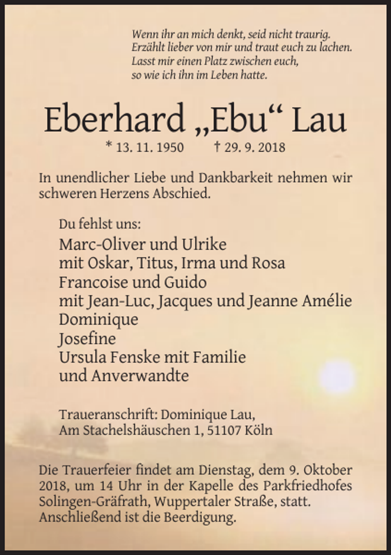 <p>Wenn ihr an mich denkt, seid nicht traurig.<br />Erzählt lieber von mir und traut euch zu lachen.<br />Lasst mir einen Platz zwischen euch,<br />so wie ich ihn im Leben hatte.</p><p>Eberhard „Ebu“ Lau<br />* 13. 11. 1950</p><p>† 29. 9. 2018</p><p>In unendlicher Liebe und Dankbarkeit nehmen wir<br />schweren Herzens Abschied.<br />Du fehlst uns:</p><p>Marc-Oliver und Ulrike<br />mit Oskar, Titus, Irma und Rosa<br />Francoise und Guido<br />mit Jean-Luc, Jacques und Jeanne Amélie<br />Dominique<br />Josefine<br />Ursula Fenske mit Familie<br />und Anverwandte<br />Traueranschrift: Dominique Lau,<br />Am Stachelshäuschen 1, 51107 Köln<br />Die Trauerfeier findet am Dienstag, dem 9. Oktober<br />2018, um 14 Uhr in der Kapelle des Parkfriedhofes<br />Solingen-Gräfrath, Wuppertaler Straße, statt.<br />Anschließend ist die Beerdigung.</p>