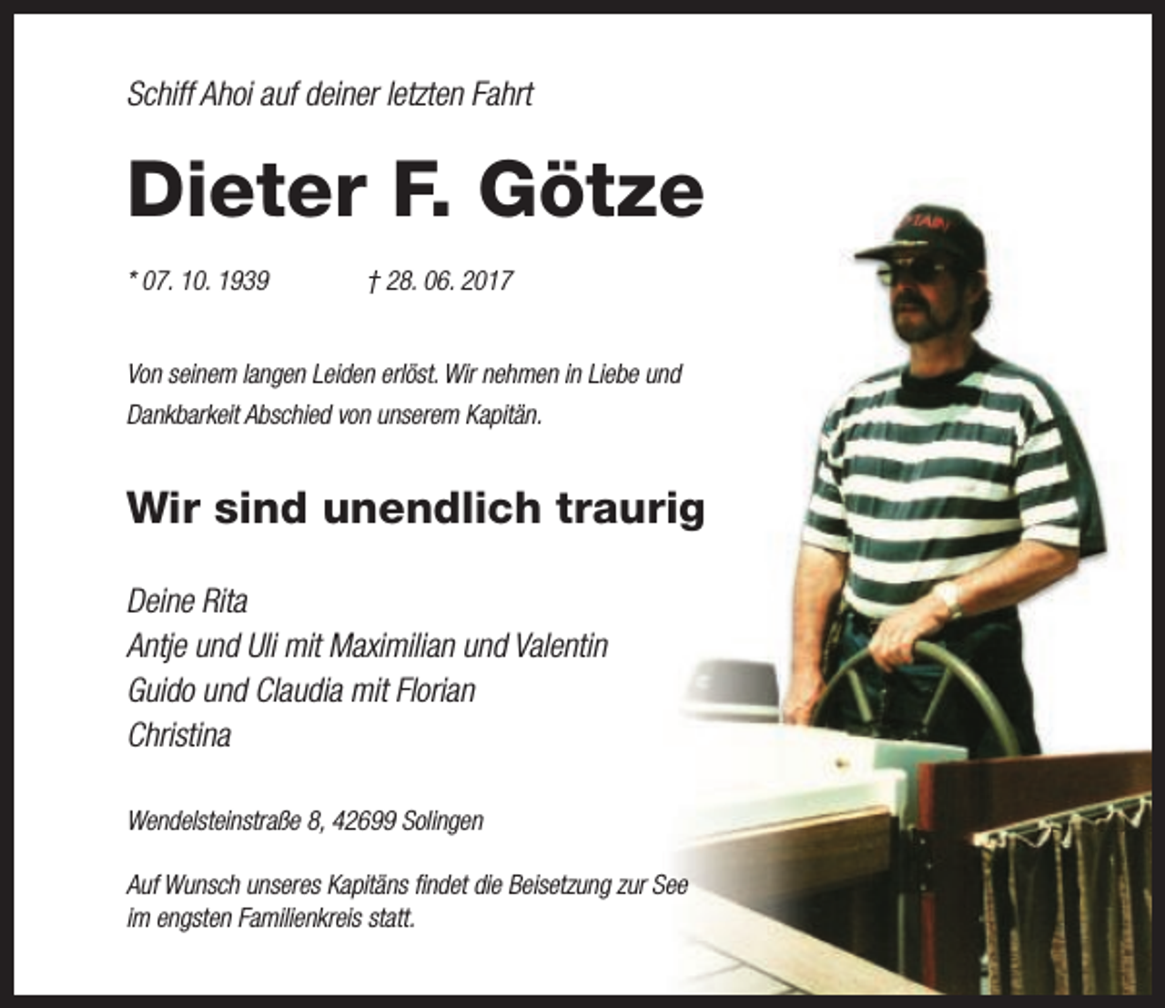 <p>Schiff Ahoi auf deiner letzten Fahrt</p><p>Dieter F. Götze<br />* 07. 10. 1939</p><p>† 28. 06. 2017</p><p>Von seinem langen Leiden erlöst. Wir nehmen in Liebe und<!--filtered-->Dankbarkeit Abschied von unserem Kapitän.</p><p>Wir sind unendlich traurig<br />Deine Rita<br />Antje und Uli mit Maximilian und Valentin<br />Guido und Claudia mit Florian<br />Christina<!--filtered-->Wendelsteinstraße 8, 42699 Solingen<br />Auf Wunsch unseres Kapitäns findet die Beisetzung zur See<br />im engsten Familienkreis statt.</p>