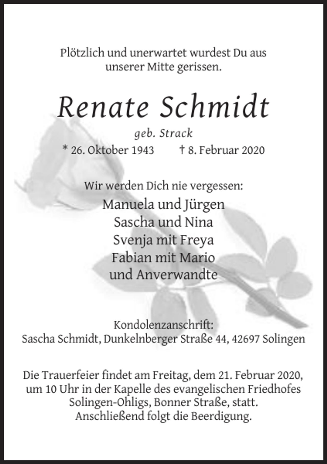 <p>Plötzlich und unerwartet wurdest Du aus<br />unserer Mitte gerissen.</p><p>Renate Schmidt<br />geb. Strack<br />* 26. Oktober 1943<br />† 8. Februar 2020<br />Wir werden Dich nie vergessen:</p><p>Manuela und Jürgen<br />Sascha und Nina<br />Svenja mit Freya<br />Fabian mit Mario<br />und Anverwandte</p><p>Kondolenzanschrift:<br />Sascha Schmidt, Dunkelnberger Straße 44, 42697 Solingen<br />Die Trauerfeier findet am Freitag, dem 21. Februar 2020,<br />um 10 Uhr in der Kapelle des evangelischen Friedhofes<br />Solingen-Ohligs, Bonner Straße, statt.<br />Anschließend folgt die Beerdigung.</p>