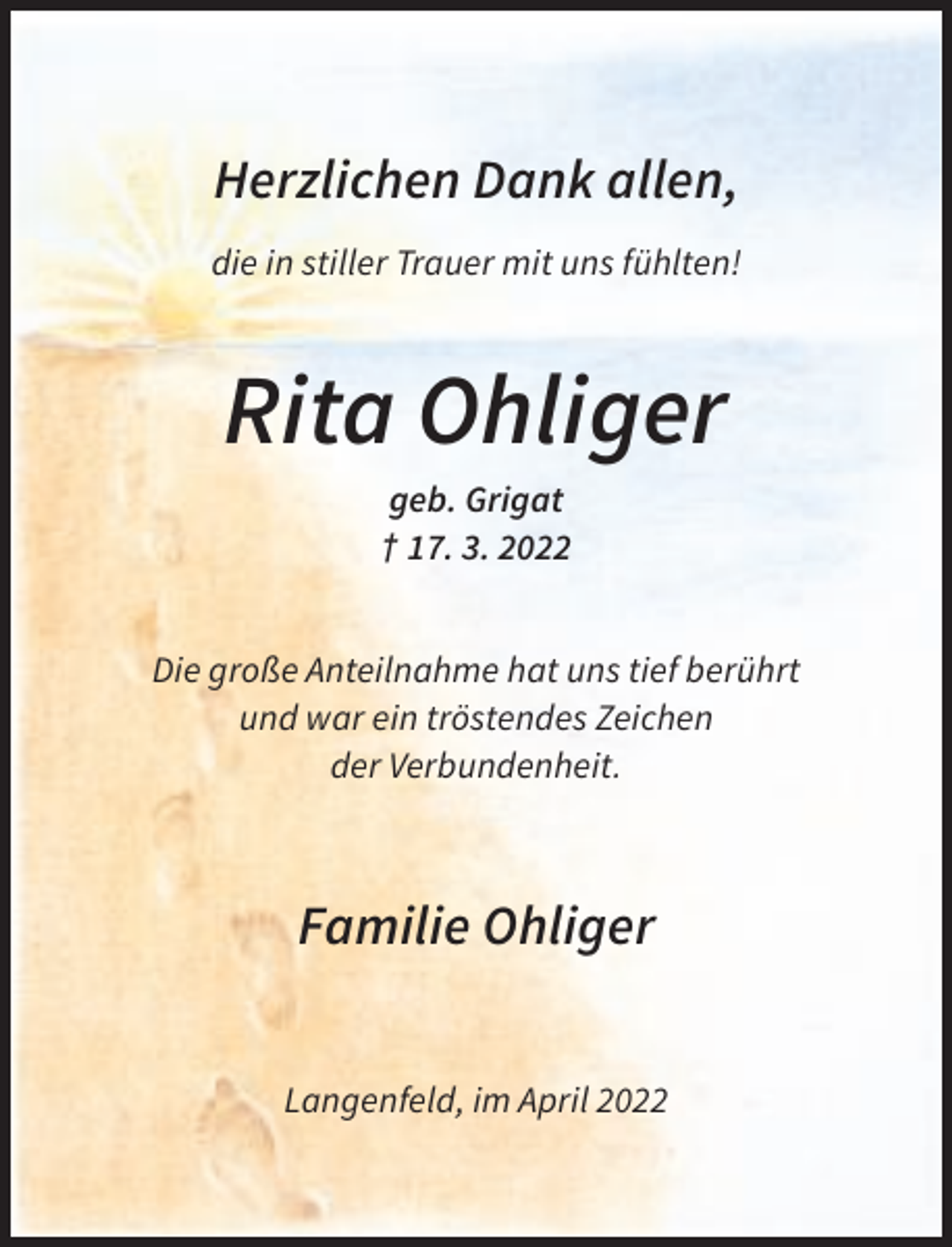 <p>Herzlichen Dank allen,<br />die in stiller Trauer mit uns fühlten!</p><p>Rita Ohliger<br />geb. Grigat<br />† 17. 3. 2022<br />Die große Anteilnahme hat uns tief berührt<br />und war ein tröstendes Zeichen<br />der Verbundenheit.</p><p>Familie Ohliger<br />Langenfeld, im April 2022</p>