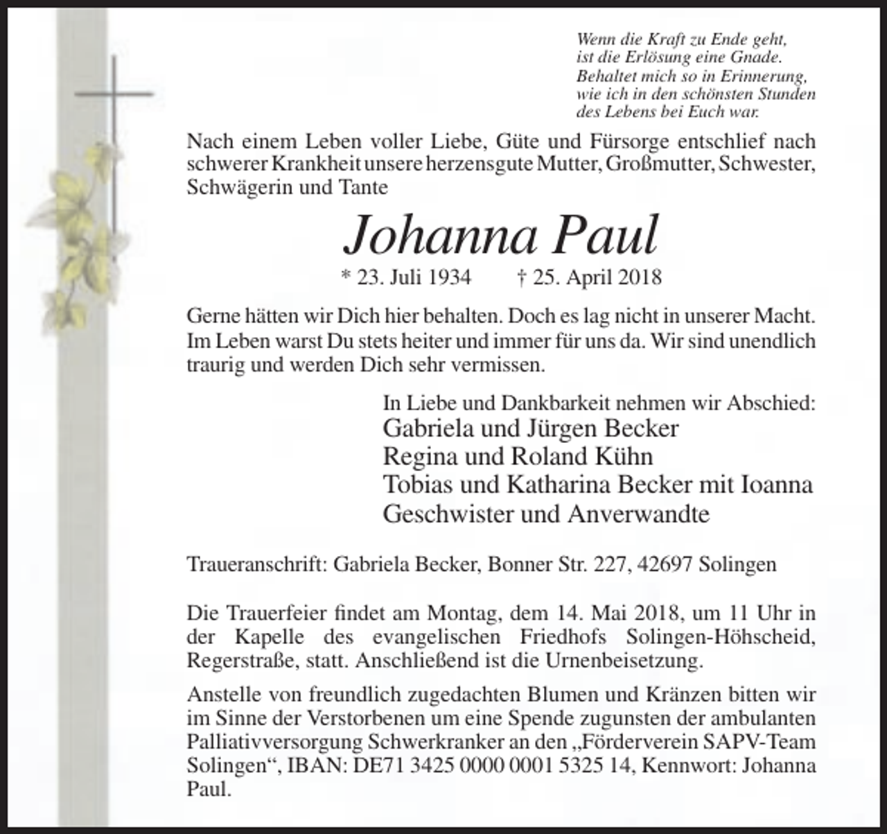 <p>Wenn die Kraft zu Ende geht,<br />ist die Erlösung eine Gnade.<br />Behaltet mich so in Erinnerung,<br />wie ich in den schönsten Stunden<br />des Lebens bei Euch war.</p><p>Nach einem Leben voller Liebe, Güte und Fürsorge entschlief nach<br />schwerer Krankheit unsere herzensgute Mutter, Großmutter, Schwester,<br />Schwägerin und Tante</p><p>Johanna Paul<br />* 23. Juli 1934</p><p>† 25. April 2018</p><p>Gerne hätten wir Dich hier behalten. Doch es lag nicht in unserer Macht.<br />Im Leben warst Du stets heiter und immer für uns da. Wir sind unendlich<br />traurig und werden Dich sehr vermissen.<br />In Liebe und Dankbarkeit nehmen wir Abschied:</p><p>Gabriela und Jürgen Becker<br />Regina und Roland Kühn<br />Tobias und Katharina Becker mit Ioanna<br />Geschwister und Anverwandte<br />Traueranschrift: Gabriela Becker, Bonner Str. 227, 42697 Solingen<br />Die Trauerfeier findet am Montag, dem 14. Mai 2018, um 11 Uhr in<br />der Kapelle des evangelischen Friedhofs Solingen-Höhscheid,<br />Regerstraße, statt. Anschließend ist die Urnenbeisetzung.<br />Anstelle von freundlich zugedachten Blumen und Kränzen bitten wir<br />im Sinne der Verstorbenen um eine Spende zugunsten der ambulanten<br />Palliativversorgung Schwerkranker an den „Förderverein SAPV-Team<br />Solingen“, IBAN: DE71 3425 01 5325 14, Kennwort: Johanna<br />Paul.</p>