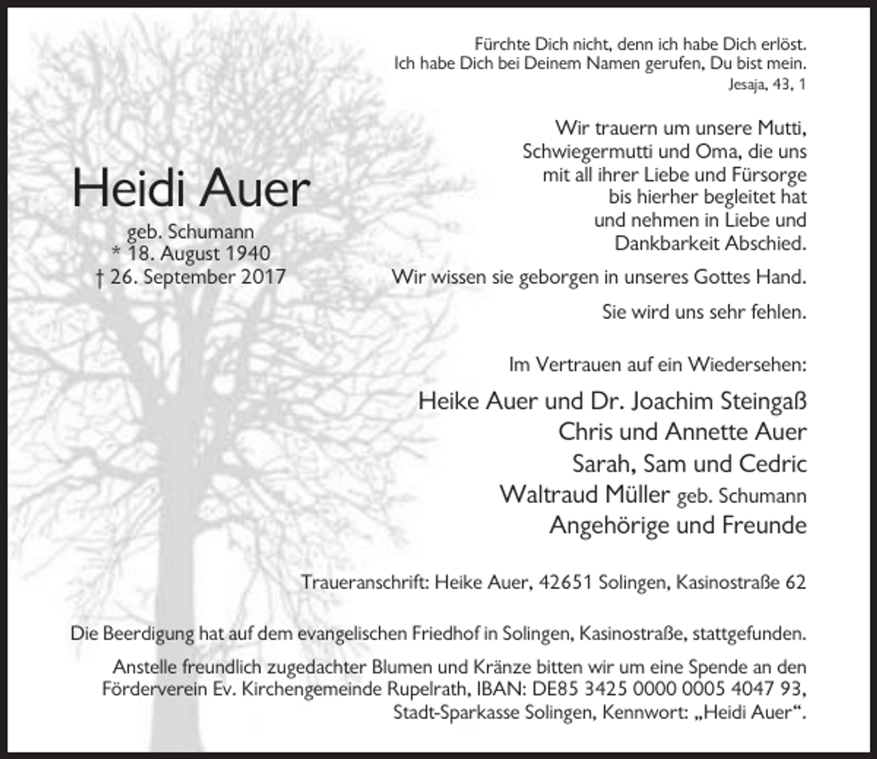 <p>Fürchte Dich nicht, denn ich habe Dich erlöst.<br />Ich habe Dich bei Deinem Namen gerufen, Du bist mein.<br />Jesaja, 43, 1</p><p>Heidi Auer<br />geb. Schumann<br />* 18. August 1940<br />† 26. September 2017</p><p>Wir trauern um unsere Mutti,<br />Schwiegermutti und Oma, die uns<br />mit all ihrer Liebe und Fürsorge<br />bis hierher begleitet hat<br />und nehmen in Liebe und<br />Dankbarkeit Abschied.<br />Wir wissen sie geborgen in unseres Gottes Hand.<br />Sie wird uns sehr fehlen.<br />Im Vertrauen auf ein Wiedersehen:</p><p>Heike Auer und Dr. Joachim Steingaß<br />Chris und Annette Auer<br />Sarah, Sam und Cedric<br />Waltraud Müller geb. Schumann<br />Angehörige und Freunde<br />Traueranschrift: Heike Auer, 42651 Solingen, Kasinostraße 62<br />Die Beerdigung hat auf dem evangelischen Friedhof in Solingen, Kasinostraße, stattgefunden.<br />Anstelle freundlich zugedachter Blumen und Kränze bitten wir um eine Spende an den<br />Förderverein Ev. Kirchengemeinde Rupelrath, IBAN: DE85 3425 05 4047 93,<br />Stadt-Sparkasse Solingen, Kennwort: „Heidi Auer“.</p>