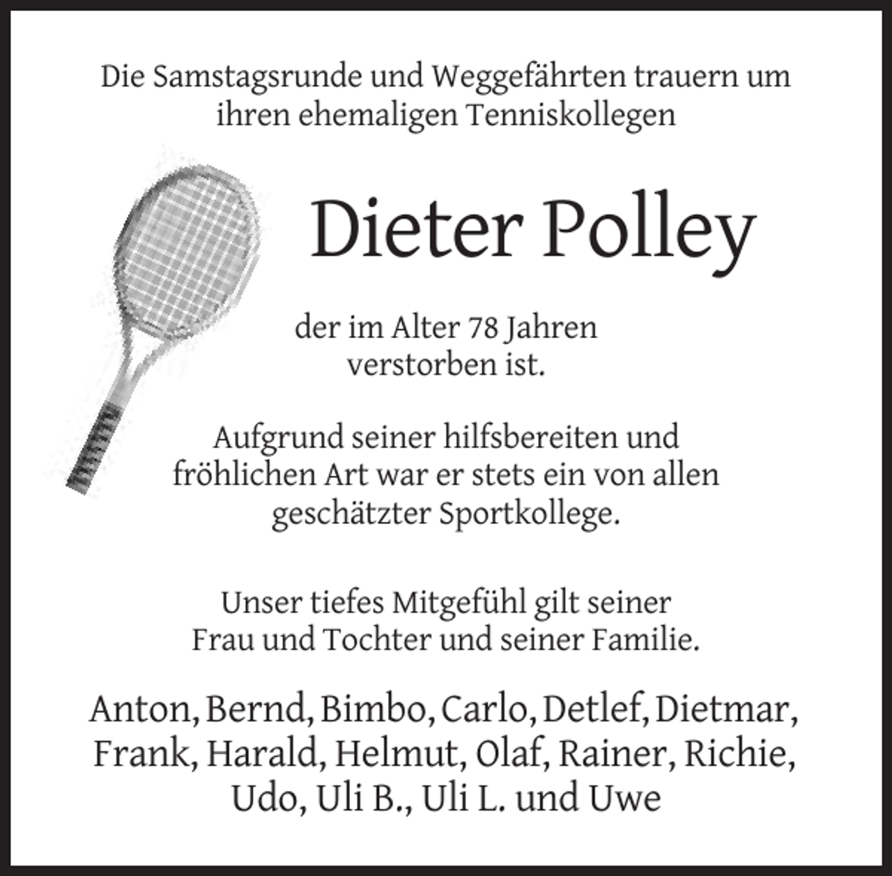 <p>Die Samstagsrunde und Weggefährten trauern um<br />ihren ehemaligen Tenniskollegen</p><p>Dieter Polley<br />der im Alter 78 Jahren<br />verstorben ist.<br />Aufgrund seiner hilfsbereiten und<br />fröhlichen Art war er stets ein von allen<br />geschätzter Sportkollege.<br />Unser tiefes Mitgefühl gilt seiner<br />Frau und Tochter und seiner Familie.</p><p>Anton, Bernd, Bimbo, Carlo, Detlef, Dietmar,<br />Frank, Harald, Helmut, Olaf, Rainer, Richie,<br />Udo, Uli B., Uli L. und Uwe</p>
