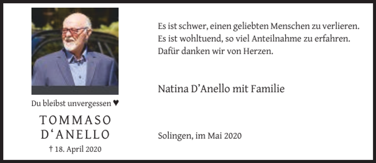 <p>Es ist schwer, einen geliebten Menschen zu verlieren.<br />Es ist wohltuend, so viel Anteilnahme zu erfahren.<br />Dafür danken wir von Herzen.</p><p>Natina D’Anello mit Familie<br />Du bleibst unvergessen ♥</p><p>TOMMASO<br />D‘ANELLO<br />† 18. April 2020</p><p>Solingen, im Mai 2020</p>