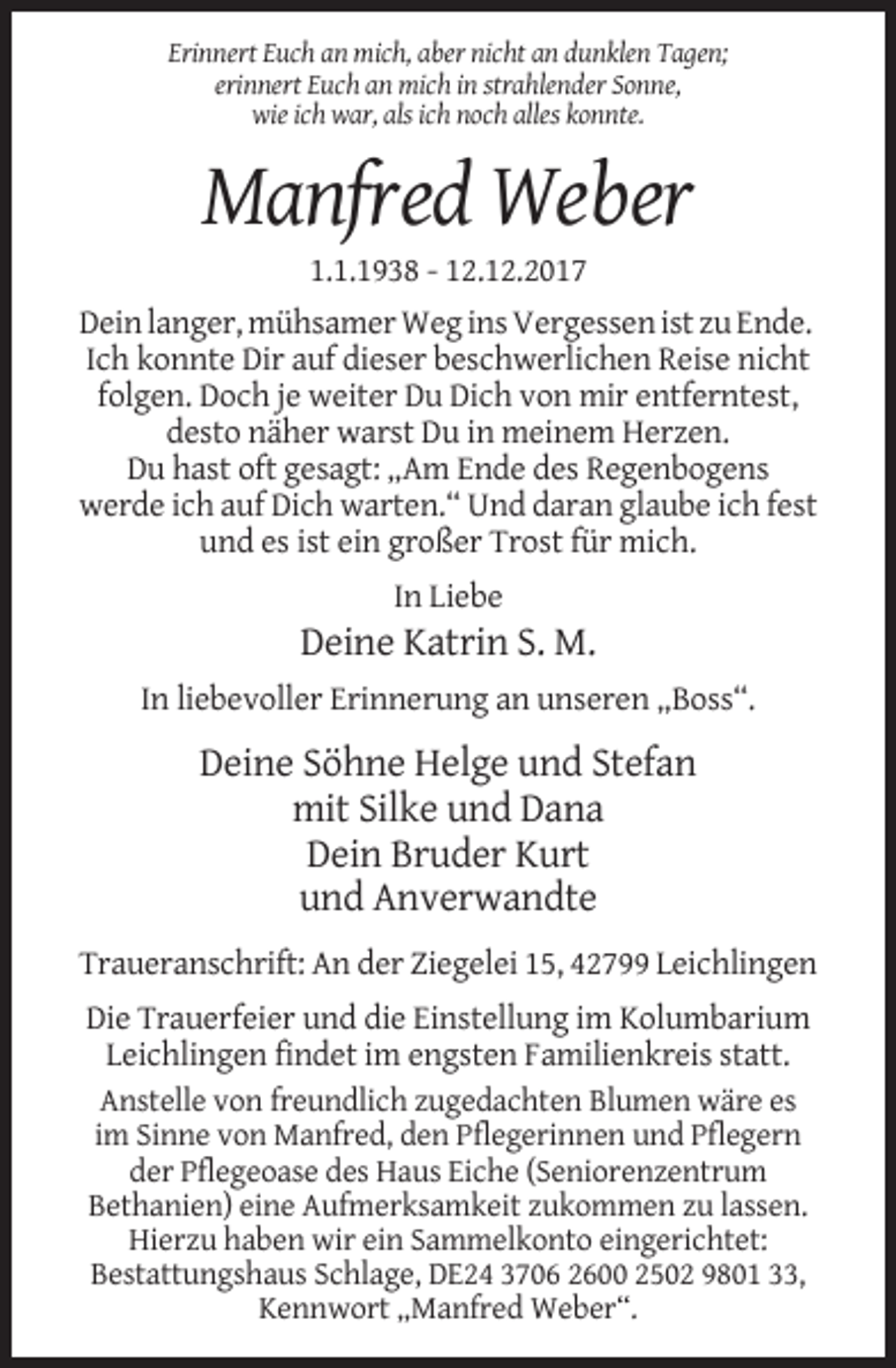 <p>Erinnert Euch an mich, aber nicht an dunklen Tagen;<br />erinnert Euch an mich in strahlender Sonne,<br />wie ich war, als ich noch alles konnte.</p><p>Manfred Weber<br />1.1.1938 - 12.12.2017<br />Dein langer, mühsamer Weg ins Vergessen ist zu Ende.<br />Ich konnte Dir auf dieser beschwerlichen Reise nicht<br />folgen. Doch je weiter Du Dich von mir entferntest,<br />desto näher warst Du in meinem Herzen.<br />Du hast oft gesagt: „Am Ende des Regenbogens<br />werde ich auf Dich warten.“ Und daran glaube ich fest<br />und es ist ein großer Trost für mich.<br />In Liebe</p><p>Deine Katrin S. M.<br />In liebevoller Erinnerung an unseren „Boss“.</p><p>Deine Söhne Helge und Stefan<br />mit Silke und Dana<br />Dein Bruder Kurt<br />und Anverwandte<br />Traueranschrift: An der Ziegelei 15, 42799 Leichlingen<br />Die Trauerfeier und die Einstellung im Kolumbarium<br />Leichlingen findet im engsten Familienkreis statt.<br />Anstelle von freundlich zugedachten Blumen wäre es<br />im Sinne von Manfred, den Pflegerinnen und Pflegern<br />der Pflegeoase des Haus Eiche (Seniorenzentrum<br />Bethanien) eine Aufmerksamkeit zukommen zu lassen.<br />Hierzu haben wir ein Sammelkonto eingerichtet:<br />Bestattungshaus Schlage, DE24 3706 2600 2502 9801 33,<br />Kennwort „Manfred Weber“.</p>