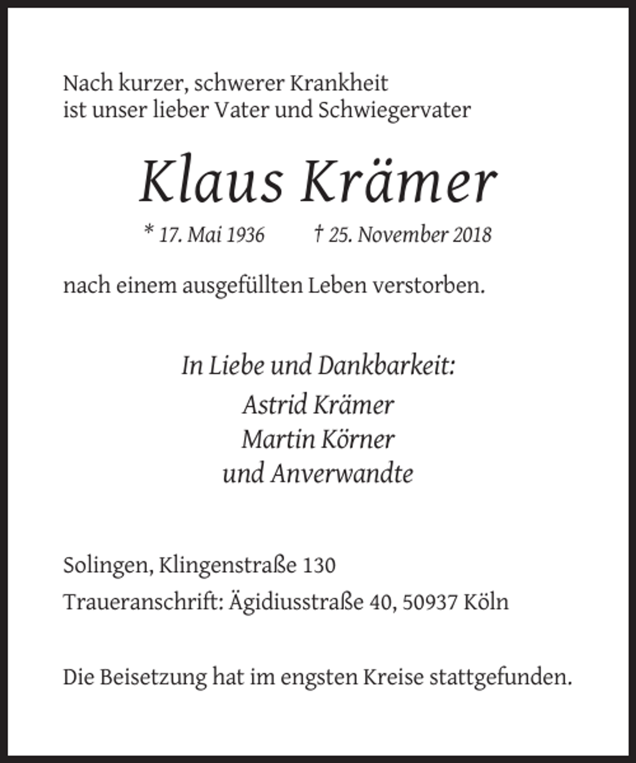 <p>Nach kurzer, schwerer Krankheit<br />ist unser lieber Vater und Schwiegervater</p><p>Klaus Krämer<br />* 17. Mai 1936</p><p>† 25. November 2018</p><p>nach einem ausgefüllten Leben verstorben.</p><p>In Liebe und Dankbarkeit:<br />Astrid Krämer<br />Martin Körner<br />und Anverwandte</p><p>Solingen, Klingenstraße 130<br />Traueranschrift: Ägidiusstraße 40, 50937 Köln</p><p>Die Beisetzung hat im engsten Kreise stattgefunden.</p>