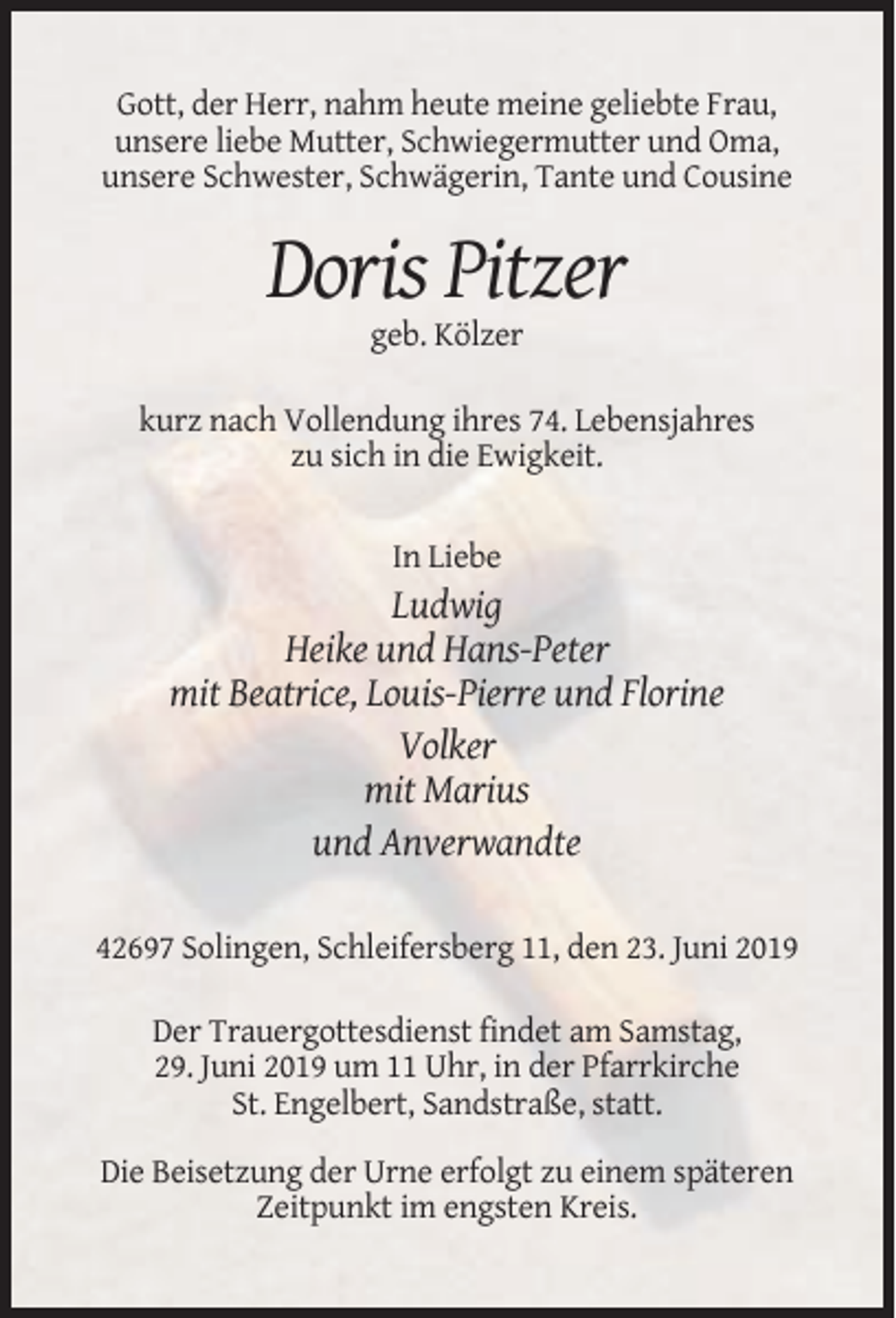<p>Gott, der Herr, nahm heute meine geliebte Frau,<br />unsere liebe Mutter, Schwiegermutter und Oma,<br />unsere Schwester, Schwägerin, Tante und Cousine</p><p>Doris Pitzer<br />geb. Kölzer<br />kurz nach Vollendung ihres 74. Lebensjahres<br />zu sich in die Ewigkeit.</p><p>In Liebe</p><p>Ludwig<br />Heike und Hans-Peter<br />mit Beatrice, Louis-Pierre und Florine<br />Volker<br />mit Marius<br />und Anverwandte<br />42697 Solingen, Schleifersberg 11, den 23. Juni 2019<br />Der Trauergottesdienst findet am Samstag,<br />29. Juni 2019 um 11 Uhr, in der Pfarrkirche<br />St. Engelbert, Sandstraße, statt.<br />Die Beisetzung der Urne erfolgt zu einem späteren<br />Zeitpunkt im engsten Kreis.</p>