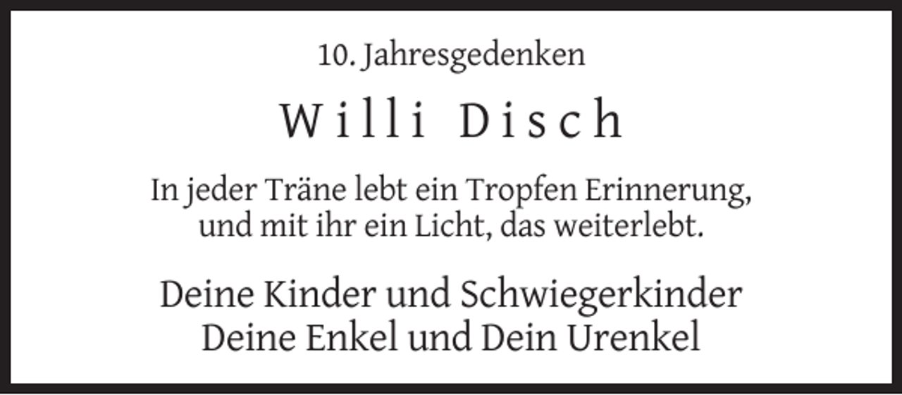 <p>10. Jahresgedenken</p><p>Willi Disch<br />In jeder Träne lebt ein Tropfen Erinnerung,<br />und mit ihr ein Licht, das weiterlebt.</p><p>Deine Kinder und Schwiegerkinder<br />Deine Enkel und Dein Urenkel</p>