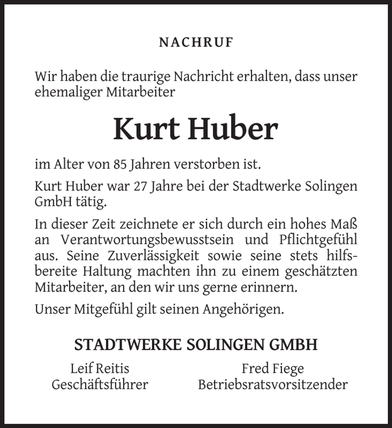 <p>NACHRUF<br />Wir haben die traurige Nachricht erhalten, dass unser<br />ehemaliger Mitarbeiter</p><p>Kurt Huber<br />im Alter von 85 Jahren verstorben ist.<br />Kurt Huber war 27 Jahre bei der Stadtwerke Solingen<br />GmbH tätig.<br />In dieser Zeit zeichnete er sich durch ein hohes Maß<br />an Verantwortungsbewusstsein und Pflichtgefühl<br />aus. Seine Zuverlässigkeit sowie seine stets hilfsbereite Haltung machten ihn zu einem geschätzten<br />Mitarbeiter, an den wir uns gerne erinnern.<br />Unser Mitgefühl gilt seinen Angehörigen.</p><p>STADTWERKE SOLINGEN GMBH<br />Leif Reitis<br />Geschäftsführer</p><p>Fred Fiege<br />Betriebsratsvorsitzender</p>