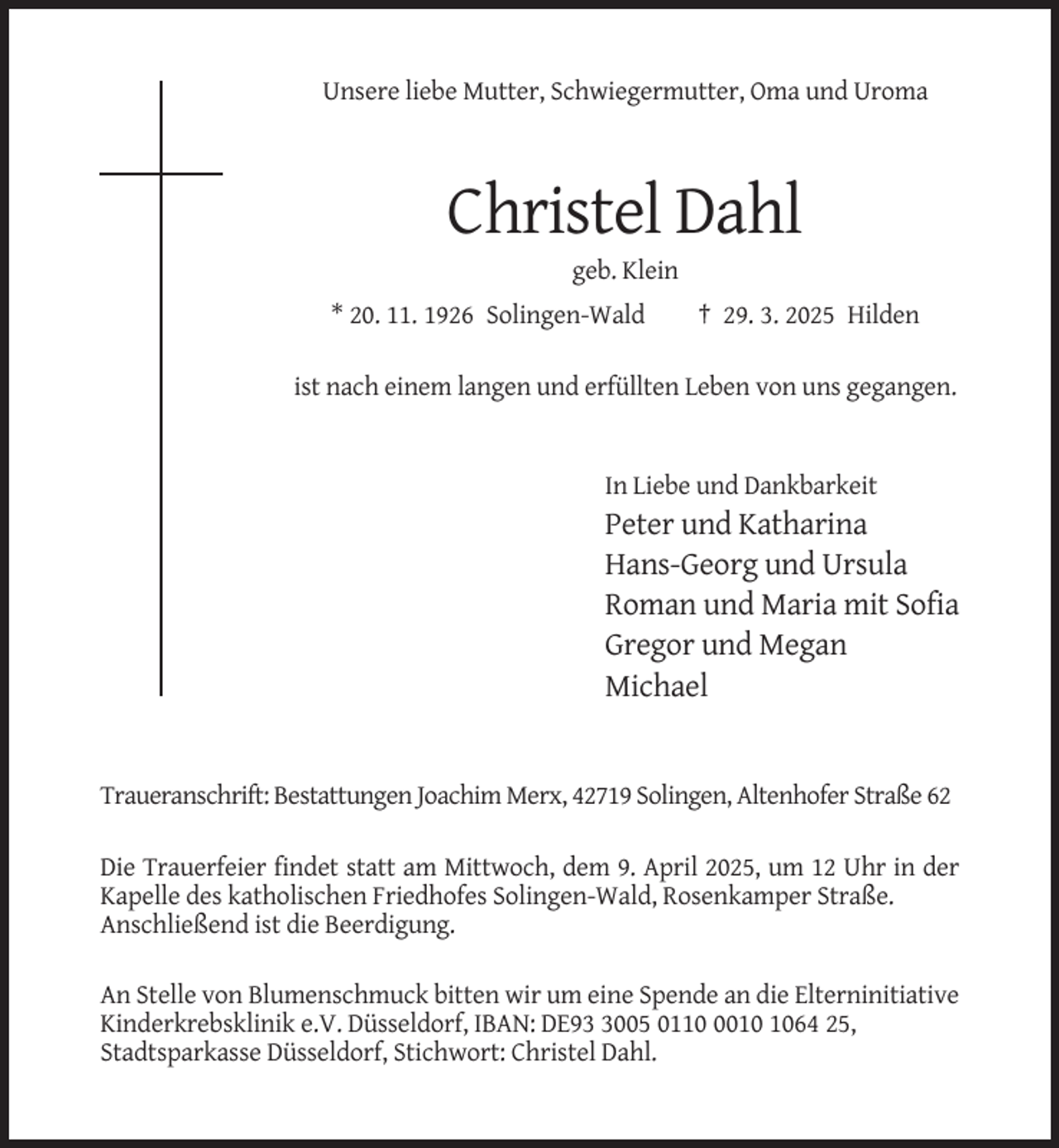 <p>Unsere liebe Mutter, Schwiegermutter, Oma und Uroma</p><p>Christel Dahl<br />geb. Klein<br />* 20. 11. 1926 Solingen-Wald</p><p>† 29. 3. 2025 Hilden</p><p>ist nach einem langen und erfüllten Leben von uns gegangen.</p><p>In Liebe und Dankbarkeit</p><p>Peter und Katharina<br />Hans-Georg und Ursula<br />Roman und Maria mit Sofia<br />Gregor und Megan<br />Michael</p><p>Traueranschrift: Bestattungen Joachim Merx, 42719 Solingen, Altenhofer Straße 62<br />Die Trauerfeier findet statt am Mittwoch, dem 9. April 2025, um 12 Uhr in der<br />Kapelle des katholischen Friedhofes Solingen-Wald, Rosenkamper Straße.<br />Anschließend ist die Beerdigung.<br />An Stelle von Blumenschmuck bitten wir um eine Spende an die Elterninitiative<br />Kinderkrebsklinik e.V. Düsseldorf, IBAN: DE9005 011064 25,<br />Stadtsparkasse Düsseldorf, Stichwort: Christel Dahl.</p>