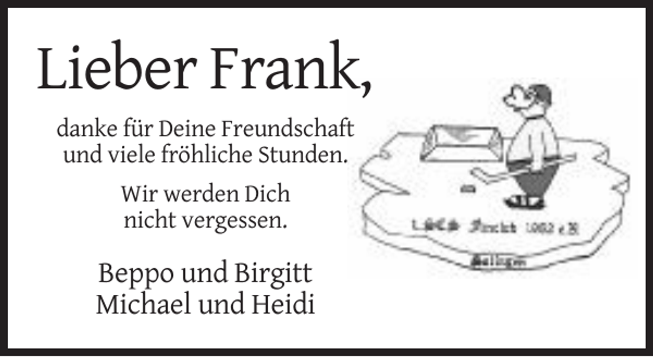 <p>Lieber Frank,<br />danke für Deine Freundschaft<br />und viele fröhliche Stunden.<br />Wir werden Dich<br />nicht vergessen.</p><p>Beppo und Birgitt<br />Michael und Heidi</p>