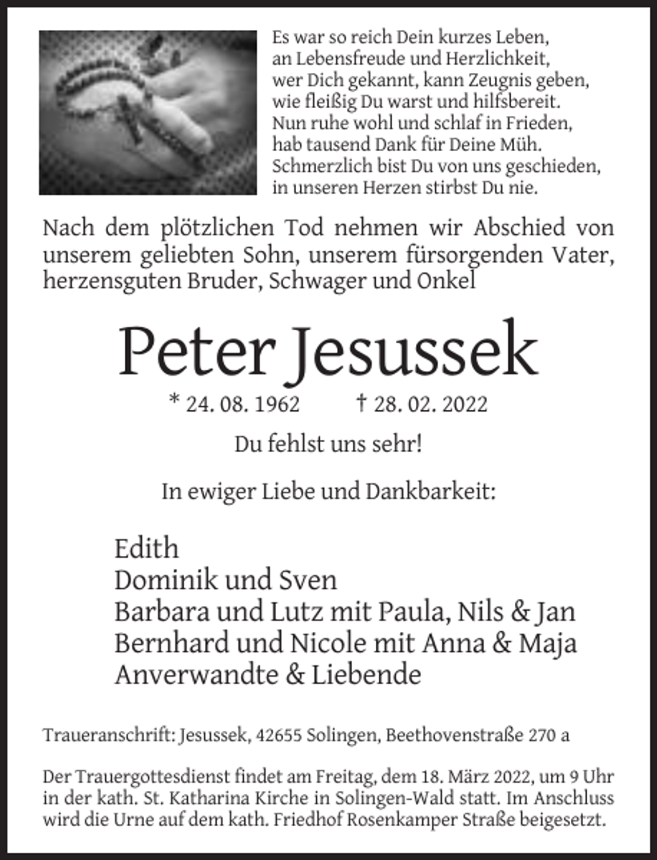 <p>Es war so reich Dein kurzes Leben,<br />an Lebensfreude und Herzlichkeit,<br />wer Dich gekannt, kann Zeugnis geben,<br />wie fleißig Du warst und hilfsbereit.<br />Nun ruhe wohl und schlaf in Frieden,<br />hab tausend Dank für Deine Müh.<br />Schmerzlich bist Du von uns geschieden,<br />in unseren Herzen stirbst Du nie.</p><p>Nach dem plötzlichen Tod nehmen wir Abschied von<br />unserem geliebten Sohn, unserem fürsorgenden Vater,<br />herzensguten Bruder, Schwager und Onkel</p><p>Peter Jesussek<br />* 24. 08. 1962</p><p>† 28. 02. 2022</p><p>Du fehlst uns sehr!<br />In ewiger Liebe und Dankbarkeit:</p><p>Edith<br />Dominik und Sven<br />Barbara und Lutz mit Paula, Nils &amp; Jan<br />Bernhard und Nicole mit Anna &amp; Maja<br />Anverwandte &amp; Liebende<br />Traueranschrift: Jesussek, 42655 Solingen, Beethovenstraße 270 a<br />Der Trauergottesdienst findet am Freitag, dem 18. März 2022, um 9 Uhr<br />in der kath. St. Katharina Kirche in Solingen-Wald statt. Im Anschluss<br />wird die Urne auf dem kath. Friedhof Rosenkamper Straße beigesetzt.</p>