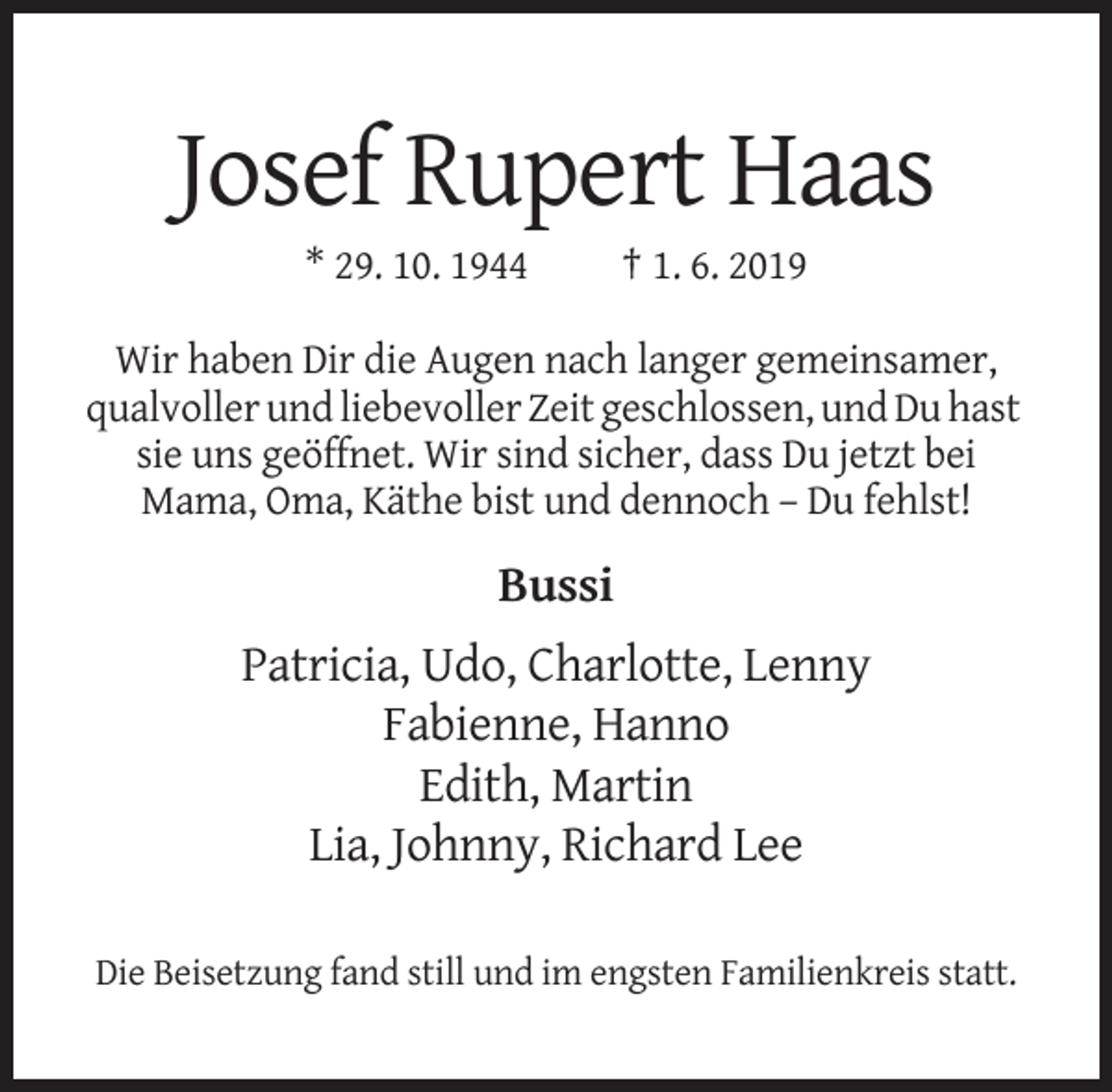 <p>Josef Rupert Haas<br />* 29. 10. 1944</p><p>† 1. 6. 2019</p><p>Wir haben Dir die Augen nach langer gemeinsamer,<br />qualvoller und liebevoller Zeit geschlossen, und Du hast<br />sie uns geöffnet. Wir sind sicher, dass Du jetzt bei<br />Mama, Oma, Käthe bist und dennoch – Du fehlst!</p><p>Bussi<br />Patricia, Udo, Charlotte, Lenny<br />Fabienne, Hanno<br />Edith, Martin<br />Lia, Johnny, Richard Lee<br />Die Beisetzung fand still und im engsten Familienkreis statt.</p>