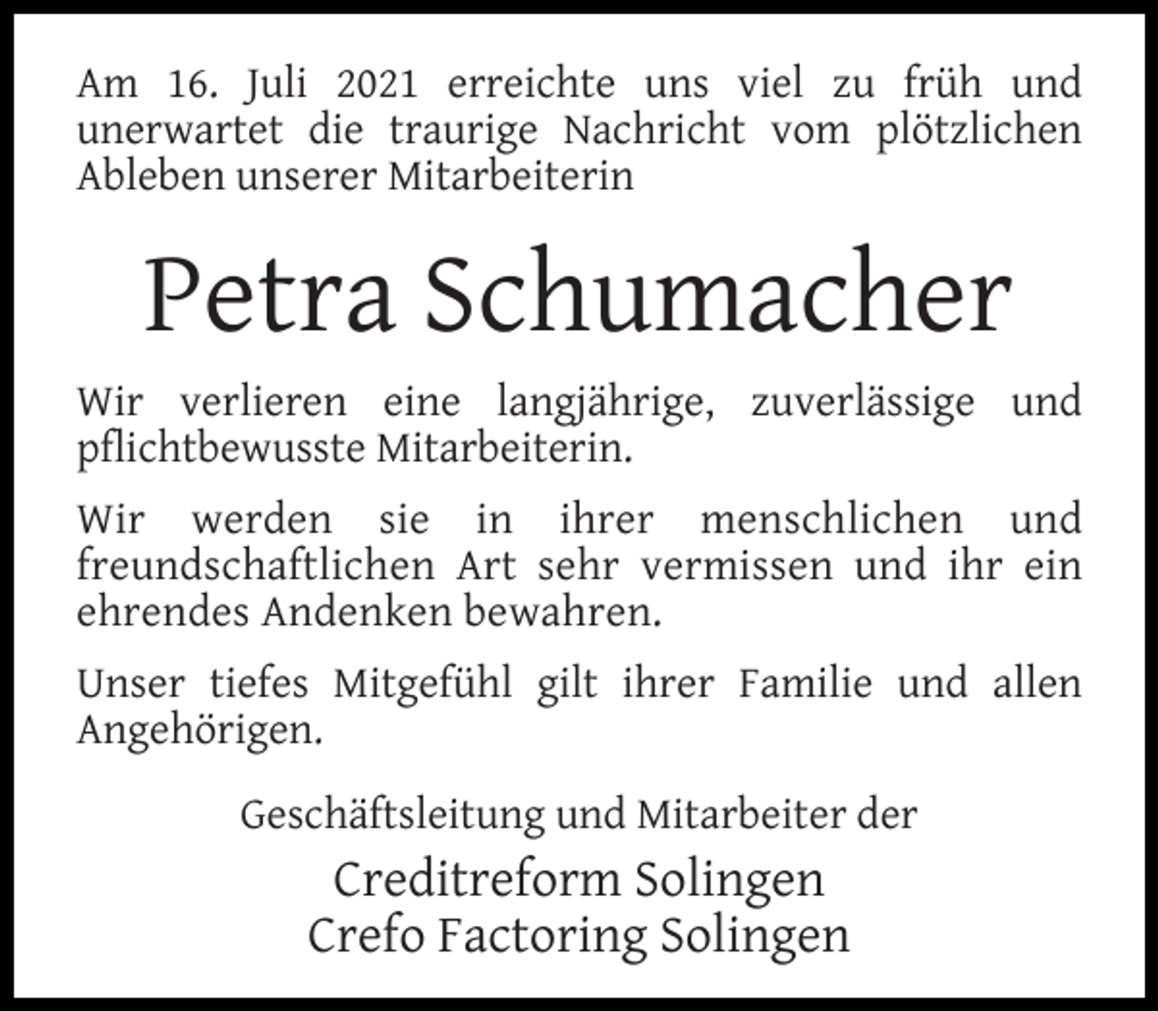 <p>Am 16. Juli 2021 erreichte uns viel zu früh und<br />unerwartet die traurige Nachricht vom plötzlichen<br />Ableben unserer Mitarbeiterin</p><p>Petra Schumacher<br />Wir verlieren eine langjährige, zuverlässige und<br />pﬂichtbewusste Mitarbeiterin.<br />Wir werden sie in ihrer menschlichen und<br />freundschaftlichen Art sehr vermissen und ihr ein<br />ehrendes Andenken bewahren.<br />Unser tiefes Mitgefühl gilt ihrer Familie und allen<br />Angehörigen.<br />Geschäftsleitung und Mitarbeiter der</p><p>Creditreform Solingen<br />Crefo Factoring Solingen</p>
