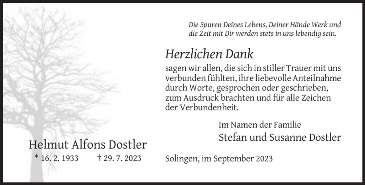 <p>Die Spuren Deines Lebens, Deiner Hände Werk und<br />die Zeit mit Dir werden stets in uns lebendig sein.</p><p>Herzlichen Dank<br />sagen wir allen, die sich in stiller Trauer mit uns<br />verbunden fühlten, ihre liebevolle Anteilnahme<br />durch Worte, gesprochen oder geschrieben,<br />zum Ausdruck brachten und für alle Zeichen<br />der Verbundenheit.<br />Im Namen der Familie</p><p>Stefan und Susanne Dostler</p><p>Helmut Alfons Dostler<br />* 16. 2. 1933</p><p>† 29. 7. 2023</p><p>Solingen, im September 2023</p>