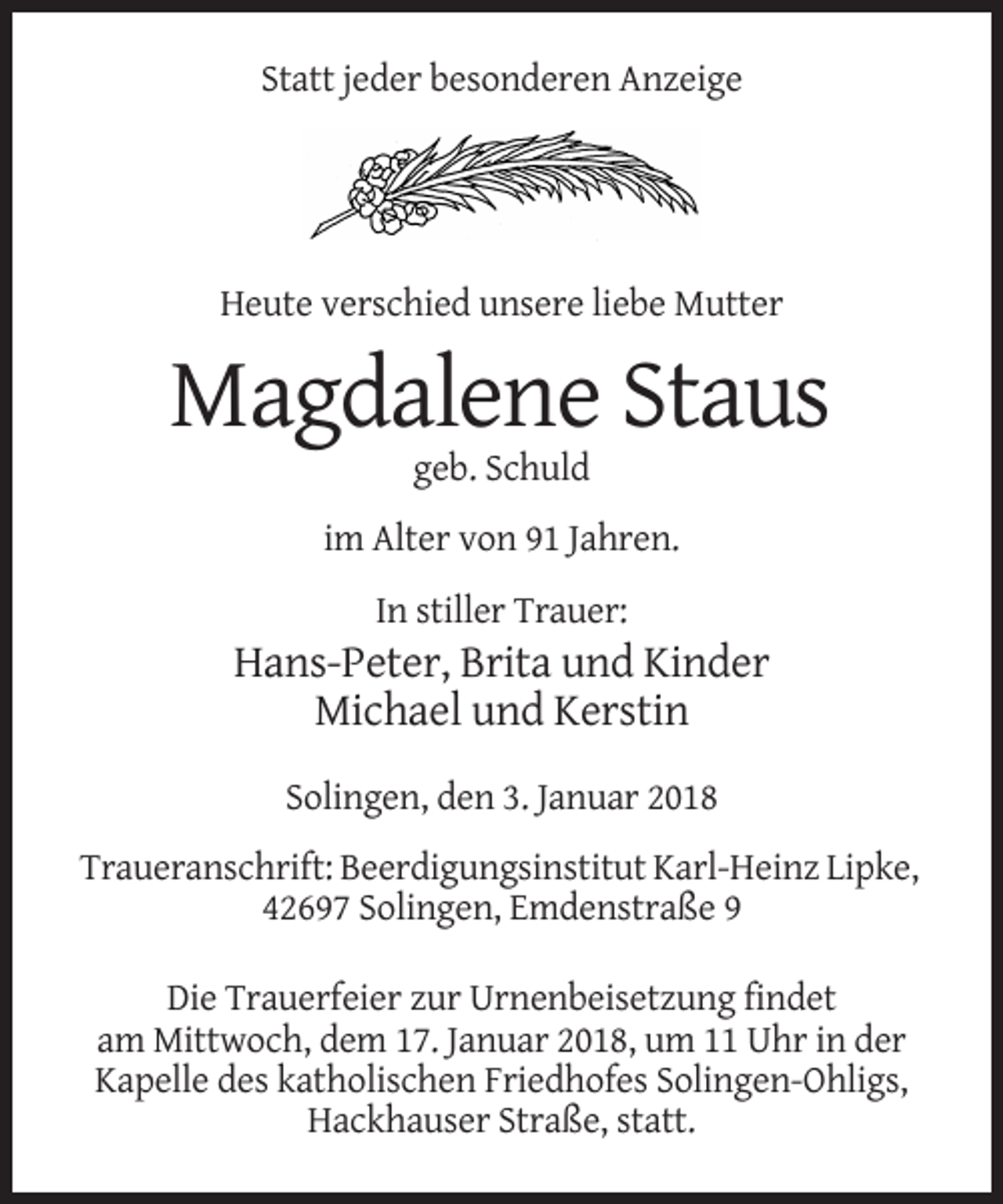 <p>Statt jeder besonderen Anzeige</p><p>Heute verschied unsere liebe Mutter</p><p>Magdalene Staus<br />geb. Schuld<br />im Alter von 91 Jahren.<br />In stiller Trauer:</p><p>Hans-Peter, Brita und Kinder<br />Michael und Kerstin<br />Solingen, den 3. Januar 2018<br />Traueranschrift: Beerdigungsinstitut Karl-Heinz Lipke,<br />42697 Solingen, Emdenstraße 9<br />Die Trauerfeier zur Urnenbeisetzung findet<br />am Mittwoch, dem 17. Januar 2018, um 11 Uhr in der<br />Kapelle des katholischen Friedhofes Solingen-Ohligs,<br />Hackhauser Straße, statt.</p>