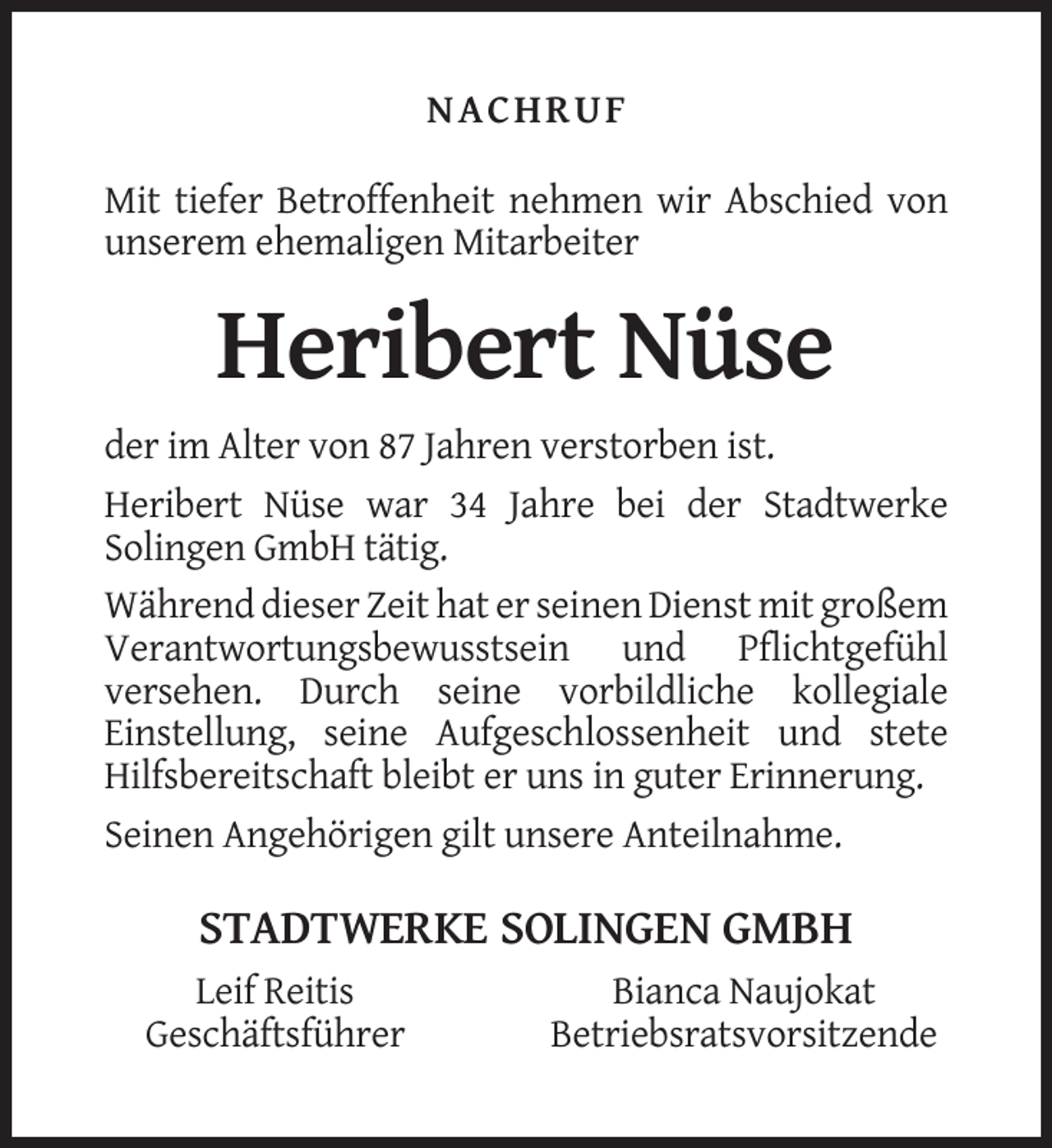 <p>NACHRUF<br />Mit tiefer Betroffenheit nehmen wir Abschied von<br />unserem ehemaligen Mitarbeiter</p><p>Heribert Nüse<br />der im Alter von 87 Jahren verstorben ist.<br />Heribert Nüse war 34 Jahre bei der Stadtwerke<br />Solingen GmbH tätig.<br />Während dieser Zeit hat er seinen Dienst mit großem<br />Verantwortungsbewusstsein und Pflichtgefühl<br />versehen. Durch seine vorbildliche kollegiale<br />Einstellung, seine Aufgeschlossenheit und stete<br />Hilfsbereitschaft bleibt er uns in guter Erinnerung.<br />Seinen Angehörigen gilt unsere Anteilnahme.</p><p>STADTWERKE SOLINGEN GMBH<br />Leif Reitis<br />Geschäftsführer</p><p>Bianca Naujokat<br />Betriebsratsvorsitzende</p>