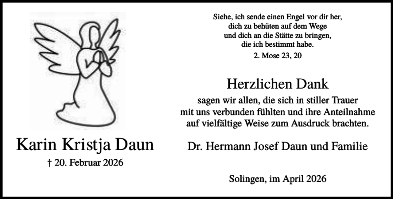 <p>Siehe, ich sende einen Engel vor dir her,<br />dich zu behüten auf dem Wege<br />und dich an die Stätte zu bringen,<br />die ich bestimmt habe.<br />2. Mose 23, 20</p><p>Herzlichen Dank<br />sagen wir allen, die sich in stiller Trauer<br />mit uns verbunden fühlten und ihre Anteilnahme<br />auf vielfältige Weise zum Ausdruck brachten.</p><p>Karin Kristja Daun</p><p>Dr. Hermann Josef Daun und Familie</p><p>† 20. Februar 2026<br />Solingen, im April 2026</p>
