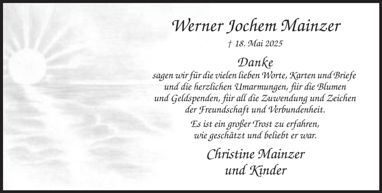 <p>Werner Jochem Mainzer<br />† 18. Mai 2025</p><p>Danke<br />sagen wir für die vielen lieben Worte, Karten und Briefe<br />und die herzlichen Umarmungen, fiir die Blumen<br />und Geldspenden, fiir all die Zuwendung und Zeichen<br />der Freundschaft und Verbundenheit.<br />Es ist ein großer Trost zu erfahren,<br />wie geschätzt und beliebt er war.</p><p>Christine Mainzer<br />und Kinder</p>