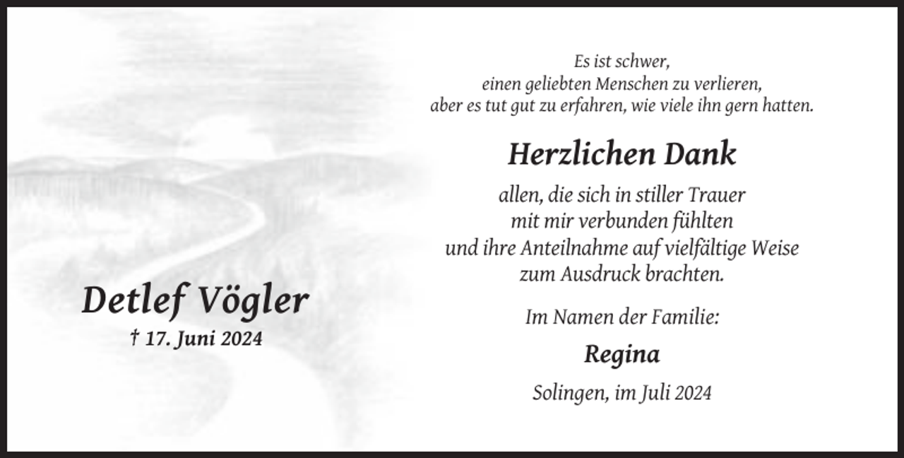 <p>Es ist schwer,<br />einen geliebten Menschen zu verlieren,<br />aber es tut gut zu erfahren, wie viele ihn gern hatten.</p><p>Herzlichen Dank<br />allen, die sich in stiller Trauer<br />mit mir verbunden fühlten<br />und ihre Anteilnahme auf vielfältige Weise<br />zum Ausdruck brachten.</p><p>Detlef Vögler<br />Im Namen der Familie:<br />† 17. Juni 2024</p><p>Regina<br />Solingen, im Juli 2024</p>