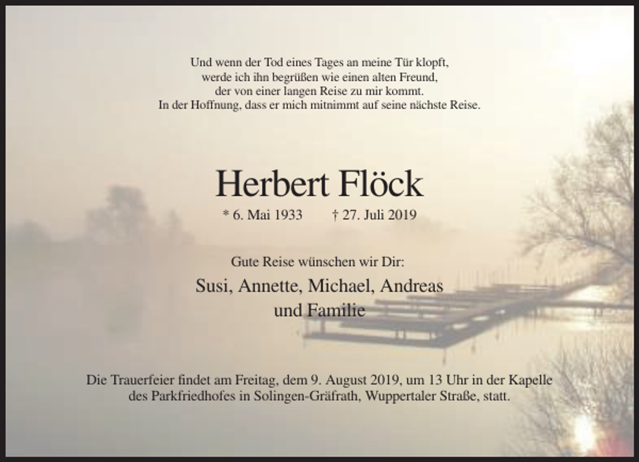 <p>Und wenn der Tod eines Tages an meine Tür klopft,<br />werde ich ihn begrüßen wie einen alten Freund,<br />der von einer langen Reise zu mir kommt.<br />In der Hoffnung, dass er mich mitnimmt auf seine nächste Reise.</p><p>Herbert Flöck<br />* 6. Mai 1933</p><p>† 27. Juli 2019</p><p>Gute Reise wünschen wir Dir:</p><p>Susi, Annette, Michael, Andreas<br />und Familie</p><p>Die Trauerfeier findet am Freitag, dem 9. August 2019, um 13 Uhr in der Kapelle<br />des Parkfriedhofes in Solingen-Gräfrath, Wuppertaler Straße, statt.</p>