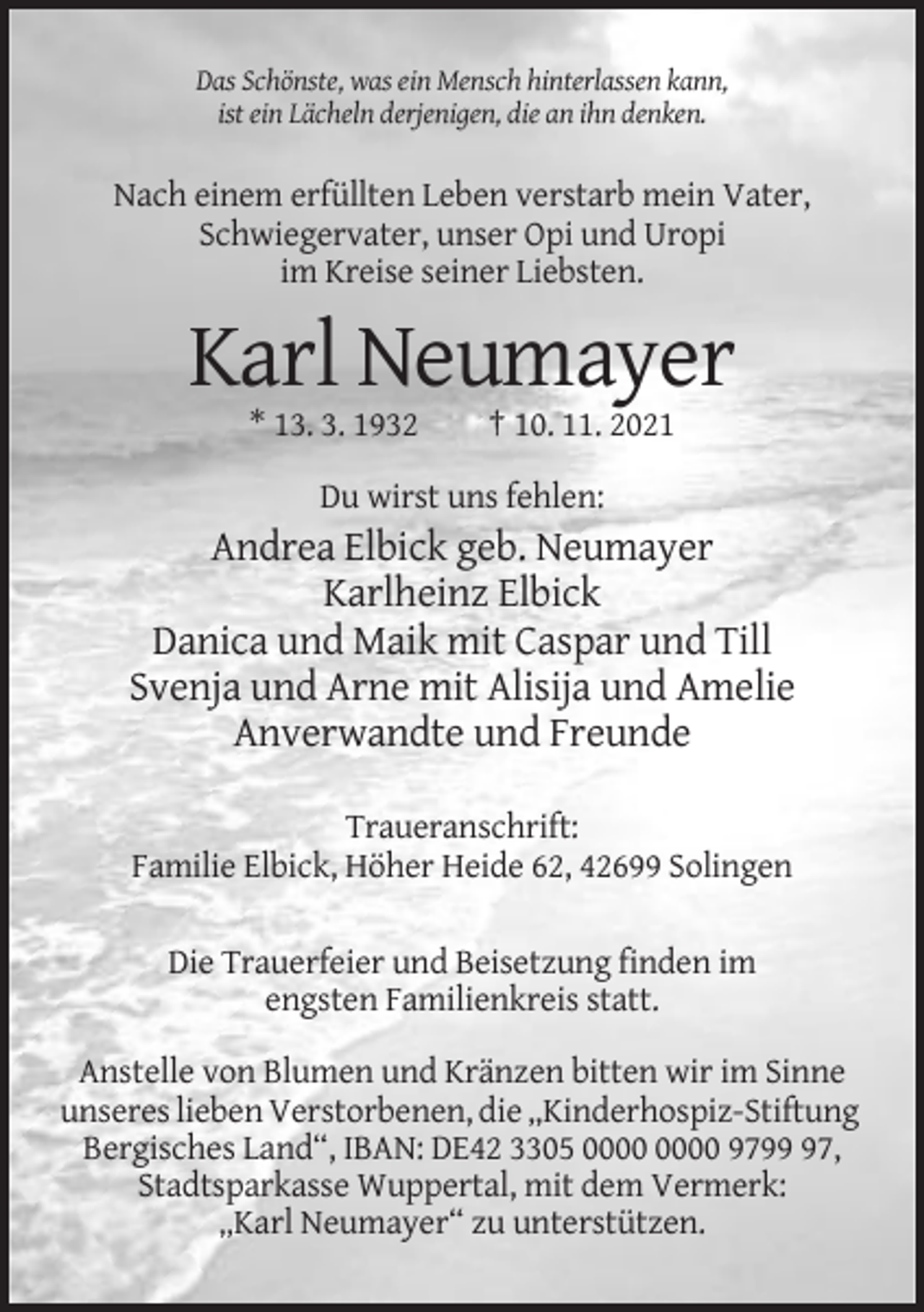 <p>Das Schönste, was ein Mensch hinterlassen kann,<br />ist ein Lächeln derjenigen, die an ihn denken.</p><p>Nach einem erfüllten Leben verstarb mein Vater,<br />Schwiegervater, unser Opi und Uropi<br />im Kreise seiner Liebsten.</p><p>Karl Neumayer<br />* 13. 3. 1932</p><p>† 10. 11. 2021</p><p>Du wirst uns fehlen:</p><p>Andrea Elbick geb. Neumayer<br />Karlheinz Elbick<br />Danica und Maik mit Caspar und Till<br />Svenja und Arne mit Alisija und Amelie<br />Anverwandte und Freunde<br />Traueranschrift:<br />Familie Elbick, Höher Heide 62, 42699 Solingen<br />Die Trauerfeier und Beisetzung finden im<br />engsten Familienkreis statt.<br />Anstelle von Blumen und Kränzen bitten wir im Sinne<br />unseres lieben Verstorbenen, die „Kinderhospiz-Stiftung<br />Bergisches Land“, IBAN: DE42 3305 9797,<br />Stadtsparkasse Wuppertal, mit dem Vermerk:<br />„Karl Neumayer“ zu unterstützen.</p>