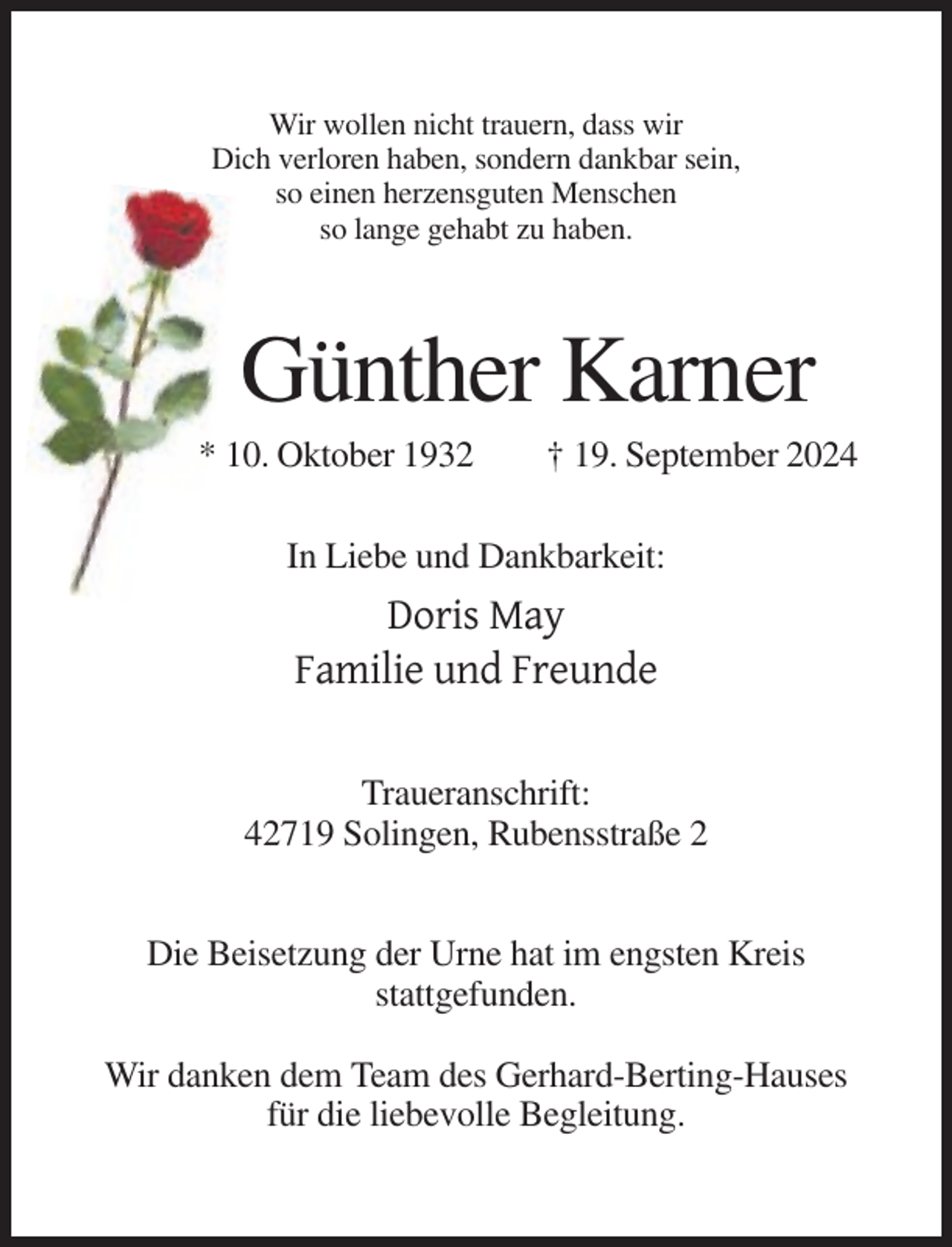 <p>Wir wollen nicht trauern, dass wir<br />Dich verloren haben, sondern dankbar sein,<br />so einen herzensguten Menschen<br />so lange gehabt zu haben.</p><p>Günther Karner<br />* 10. Oktober 1932</p><p>† 19. September 2024</p><p>In Liebe und Dankbarkeit:</p><p>Doris May<br />Familie und Freunde<br />Traueranschrift:<br />42719 Solingen, Rubensstraße 2<br />Die Beisetzung der Urne hat im engsten Kreis<br />stattgefunden.<br />Wir danken dem Team des Gerhard-Berting-Hauses<br />für die liebevolle Begleitung.</p>
