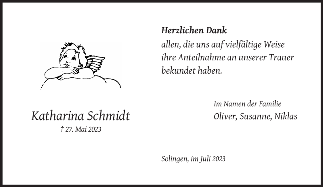 <p>Herzlichen Dank<br />allen, die uns auf vielfältige Weise<br />ihre Anteilnahme an unserer Trauer<br />bekundet haben.</p><p>Im Namen der Familie</p><p>Katharina Schmidt</p><p>Oliver, Susanne, Niklas</p><p>† 27. Mai 2023</p><p>Solingen, im Juli 2023</p>