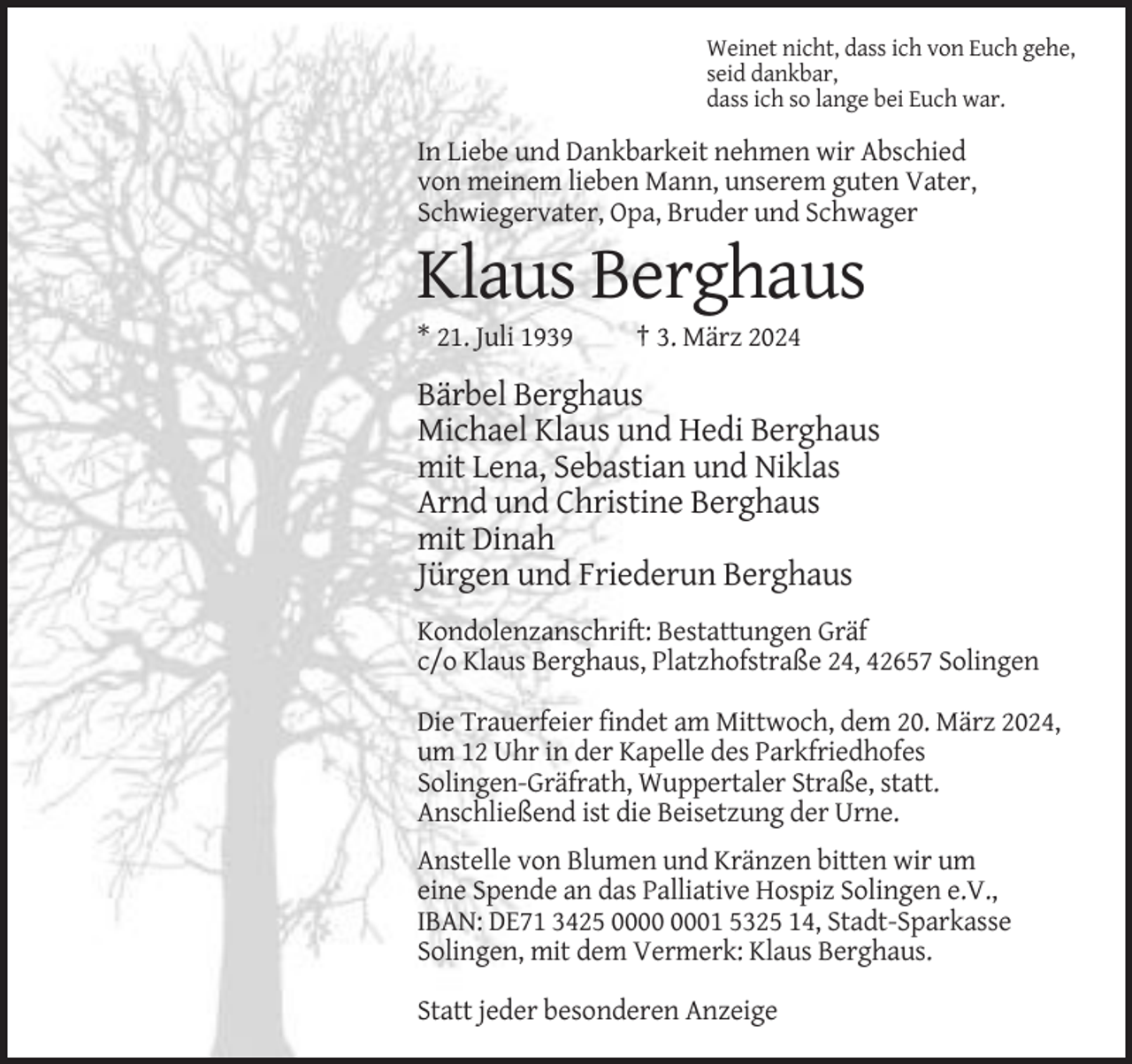 <p>Weinet nicht, dass ich von Euch gehe,<br />seid dankbar,<br />dass ich so lange bei Euch war.</p><p>In Liebe und Dankbarkeit nehmen wir Abschied<br />von meinem lieben Mann, unserem guten Vater,<br />Schwiegervater, Opa, Bruder und Schwager</p><p>Klaus Berghaus<br />* 21. Juli 1939</p><p>† 3. März 2024</p><p>Bärbel Berghaus<br />Michael Klaus und Hedi Berghaus<br />mit Lena, Sebastian und Niklas<br />Arnd und Christine Berghaus<br />mit Dinah<br />Jürgen und Friederun Berghaus<br />Kondolenzanschrift: Bestattungen Gräf<br />c/o Klaus Berghaus, Platzhofstraße 24, 42657 Solingen<br />Die Trauerfeier findet am Mittwoch, dem 20. März 2024,<br />um 12 Uhr in der Kapelle des Parkfriedhofes<br />Solingen-Gräfrath, Wuppertaler Straße, statt.<br />Anschließend ist die Beisetzung der Urne.<br />Anstelle von Blumen und Kränzen bitten wir um<br />eine Spende an das Palliative Hospiz Solingen e.V.,<br />IBAN: DE71 3425 01 5325 14, Stadt-Sparkasse<br />Solingen, mit dem Vermerk: Klaus Berghaus.<br />Statt jeder besonderen Anzeige</p>