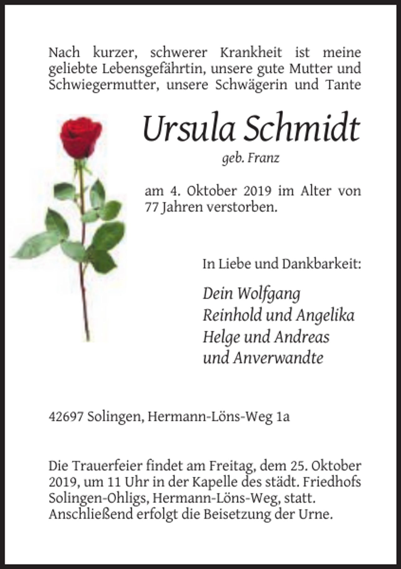 <p>Nach kurzer, schwerer Krankheit ist meine<br />geliebte Lebensgefährtin, unsere gute Mutter und<br />Schwiegermutter, unsere Schwägerin und Tante</p><p>Ursula Schmidt<br />geb. Franz<br />am 4. Oktober 2019 im Alter von<br />77 Jahren verstorben.</p><p>In Liebe und Dankbarkeit:</p><p>Dein Wolfgang<br />Reinhold und Angelika<br />Helge und Andreas<br />und Anverwandte</p><p>42697 Solingen, Hermann-Löns-Weg 1a</p><p>Die Trauerfeier findet am Freitag, dem 25. Oktober<br />2019, um 11 Uhr in der Kapelle des städt. Friedhofs<br />Solingen-Ohligs, Hermann-Löns-Weg, statt.<br />Anschließend erfolgt die Beisetzung der Urne.</p>