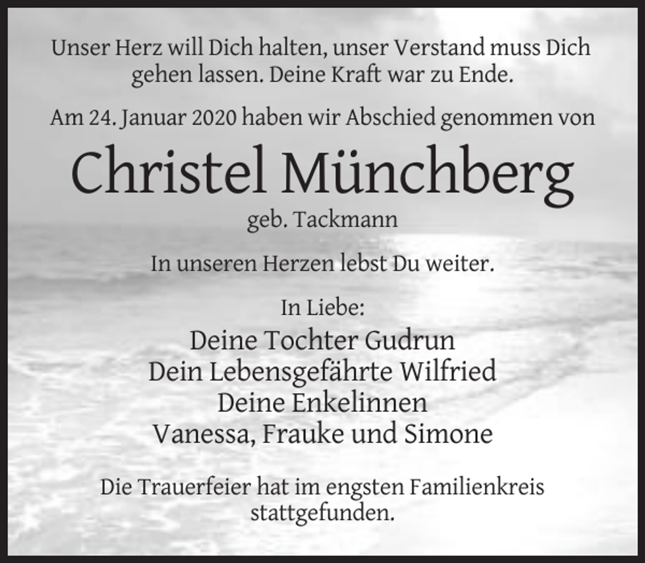 <p>Unser Herz will Dich halten, unser Verstand muss Dich<br />gehen lassen. Deine Kraft war zu Ende.<br />Am 24. Januar 2020 haben wir Abschied genommen von</p><p>Christel Münchberg<br />geb. Tackmann<br />In unseren Herzen lebst Du weiter.<br />In Liebe:</p><p>Deine Tochter Gudrun<br />Dein Lebensgefährte Wilfried<br />Deine Enkelinnen<br />Vanessa, Frauke und Simone<br />Die Trauerfeier hat im engsten Familienkreis<br />stattgefunden.</p>