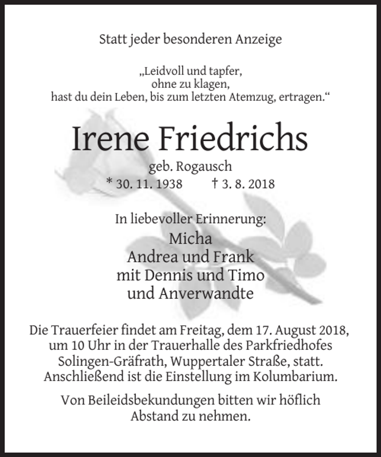<p>Statt jeder besonderen Anzeige<br />„Leidvoll und tapfer,<br />ohne zu klagen,<br />hast du dein Leben, bis zum letzten Atemzug, ertragen.“</p><p>Irene Friedrichs<br />geb. Rogausch<br />* 30. 11. 1938<br />† 3. 8. 2018<br />In liebevoller Erinnerung:</p><p>Micha<br />Andrea und Frank<br />mit Dennis und Timo<br />und Anverwandte<br />Die Trauerfeier findet am Freitag, dem 17. August 2018,<br />um 10 Uhr in der Trauerhalle des Parkfriedhofes<br />Solingen-Gräfrath, Wuppertaler Straße, statt.<br />Anschließend ist die Einstellung im Kolumbarium.<br />Von Beileidsbekundungen bitten wir höflich<br />Abstand zu nehmen.</p>