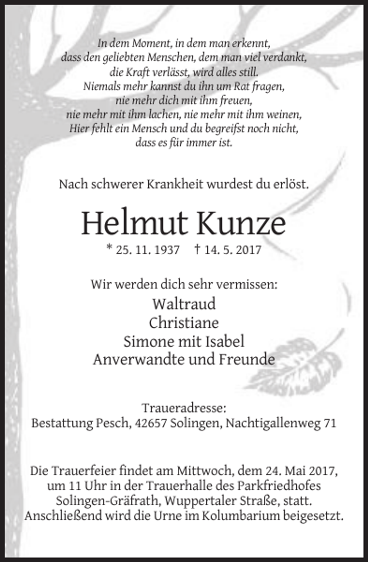 <p>In dem Moment, in dem man erkennt,<br />dass den geliebten Menschen, dem man viel verdankt,<br />die Kraft verlässt, wird alles still.<br />Niemals mehr kannst du ihn um Rat fragen,<br />nie mehr dich mit ihm freuen,<br />nie mehr mit ihm lachen, nie mehr mit ihm weinen,<br />Hier fehlt ein Mensch und du begreifst noch nicht,<br />dass es für immer ist.</p><p>Nach schwerer Krankheit wurdest du erlöst.</p><p>Helmut Kunze<br />* 25. 11. 1937 † 14. 5. 2017<br />Wir werden dich sehr vermissen:</p><p>Waltraud<br />Christiane<br />Simone mit Isabel<br />Anverwandte und Freunde<br />Traueradresse:<br />Bestattung Pesch, 42657 Solingen, Nachtigallenweg 71</p><p>Die Trauerfeier findet am Mittwoch, dem 24. Mai 2017,<br />um 11 Uhr in der Trauerhalle des Parkfriedhofes<br />Solingen-Gräfrath, Wuppertaler Straße, statt.<br />Anschließend wird die Urne im Kolumbarium beigesetzt.</p>
