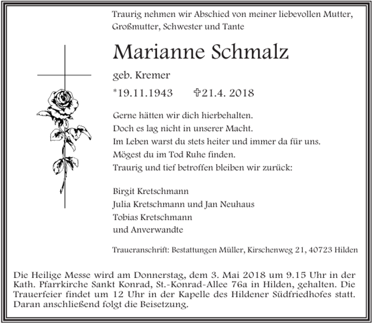 <p>Traurig nehmen wir Abschied von meiner liebevollen Mutter,<br />Großmutter, Schwester und Tante</p><p>Marianne Schmalz<br />geb. Kremer<br />*19.11.1943</p><p><21.4. 2018</p><p>Gerne hätten wir dich hierbehalten.<br />Doch es lag nicht in unserer Macht.<br />Im Leben warst du stets heiter und immer da für uns.<br />Mögest du im Tod Ruhe finden.<br />Traurig und tief betroffen bleiben wir zurück:<br />Birgit Kretschmann<br />Julia Kretschmann und Jan Neuhaus<br />Tobias Kretschmann<br />und Anverwandte<br />Traueranschrift: Bestattungen Müller, Kirschenweg 21, 40723 Hilden</p><p>Die Heilige Messe wird am Donnerstag, dem 3. Mai 2018 um 9.15 Uhr in der<br />Kath. Pfarrkirche Sankt Konrad, St.-Konrad-Allee 76a in Hilden, gehalten. Die<br />Trauerfeier findet um 12 Uhr in der Kapelle des Hildener Südfriedhofes statt.<br />Daran anschließend folgt die Beisetzung.</p>