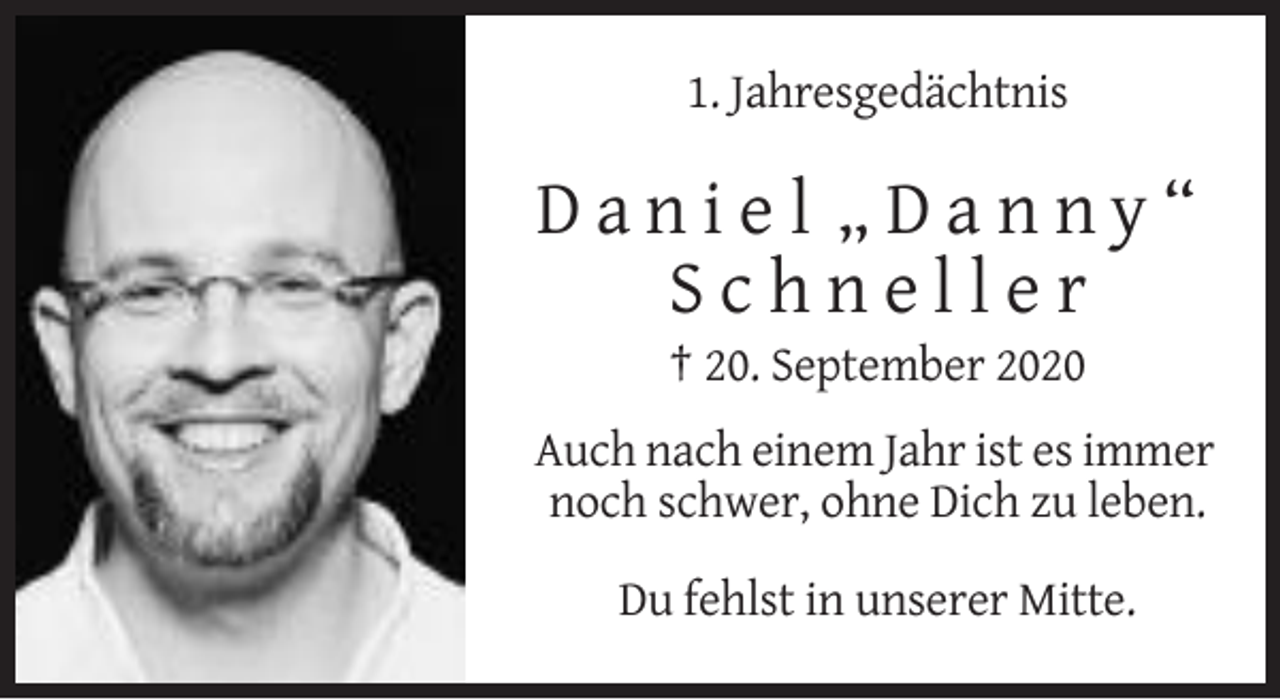 <p>1. Jahresgedächtnis</p><p>Daniel „Danny“<br />Schneller<br />† 20. September 2020<br />Auch nach einem Jahr ist es immer<br />noch schwer, ohne Dich zu leben.<br />Du fehlst in unserer Mitte.</p>