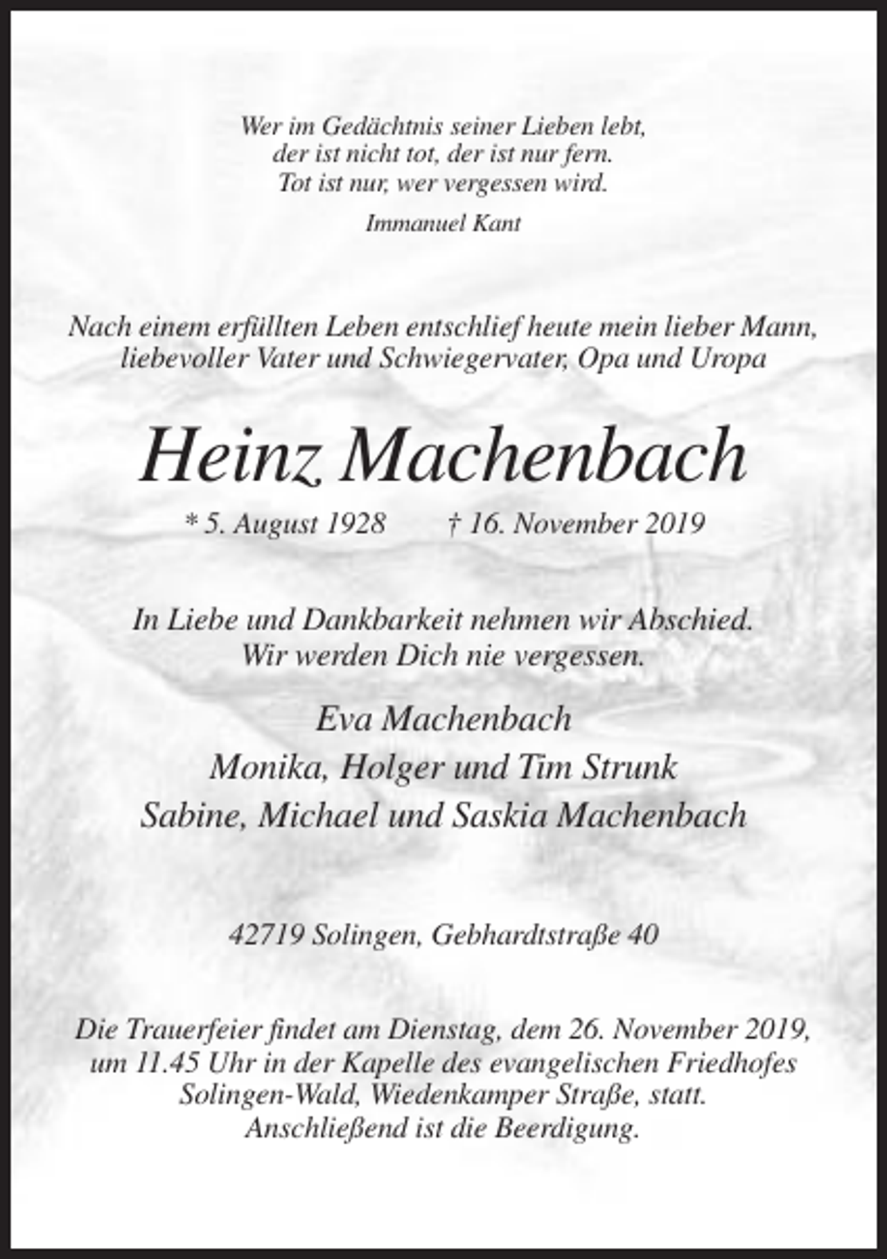 <p>Wer im Gedächtnis seiner Lieben lebt,<br />der ist nicht tot, der ist nur fern.<br />Tot ist nur, wer vergessen wird.<br />Immanuel Kant</p><p>Nach einem erfüllten Leben entschlief heute mein lieber Mann,<br />liebevoller Vater und Schwiegervater, Opa und Uropa</p><p>Heinz Machenbach<br />* 5. August 1928</p><p>† 16. November 2019</p><p>In Liebe und Dankbarkeit nehmen wir Abschied.<br />Wir werden Dich nie vergessen.</p><p>Eva Machenbach<br />Monika, Holger und Tim Strunk<br />Sabine, Michael und Saskia Machenbach<br />42719 Solingen, Gebhardtstraße 40<br />Die Trauerfeier findet am Dienstag, dem 26. November 2019,<br />um 11.45 Uhr in der Kapelle des evangelischen Friedhofes<br />Solingen-Wald, Wiedenkamper Straße, statt.<br />Anschließend ist die Beerdigung.</p>