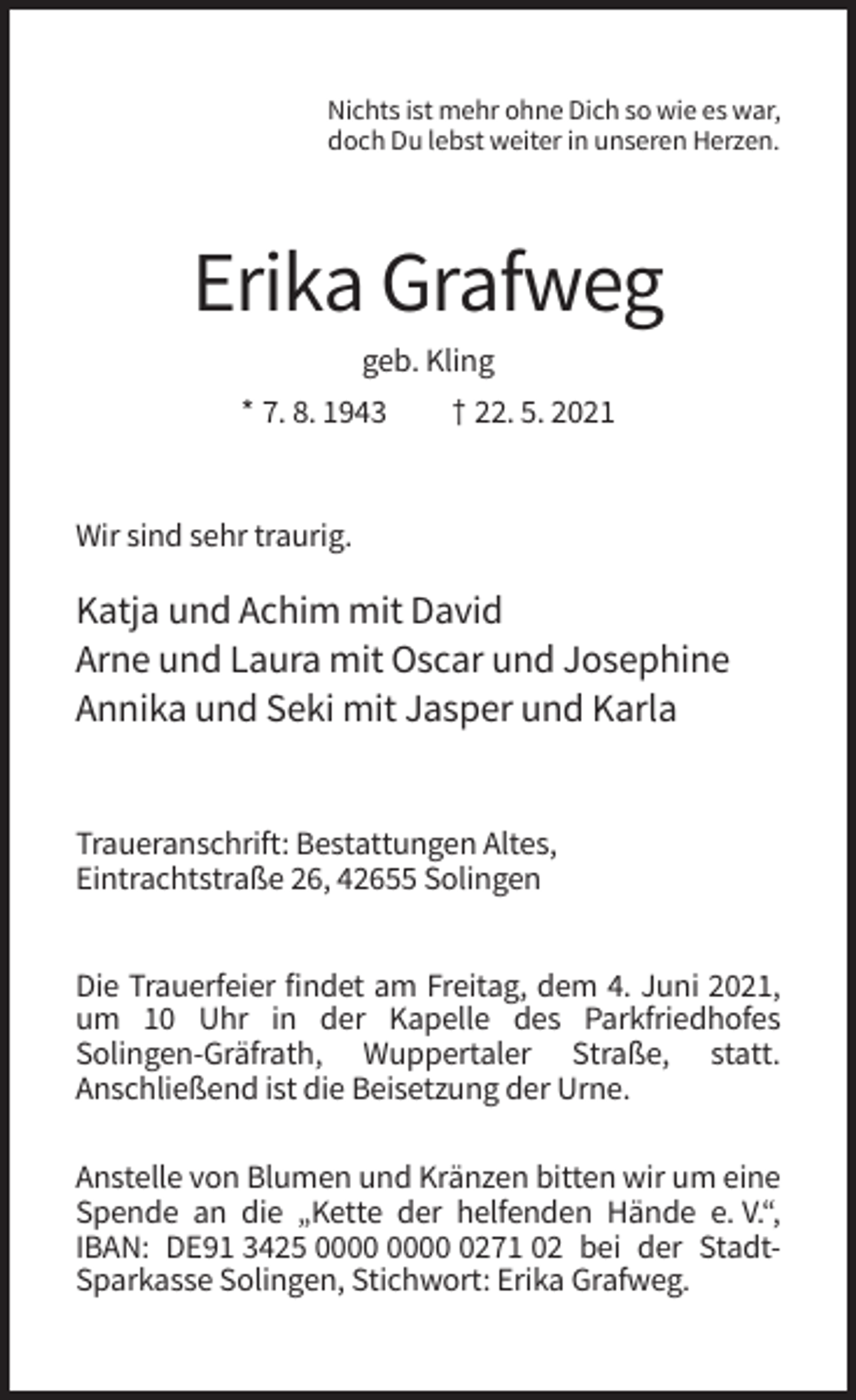 <p>Nichts ist mehr ohne Dich so wie es war,<br />doch Du lebst weiter in unseren Herzen.</p><p>Erika Grafweg<br />geb. Kling<br />* 7. 8. 1943</p><p>† 22. 5. 2021</p><p>Wir sind sehr traurig.</p><p>Katja und Achim mit David<br />Arne und Laura mit Oscar und Josephine<br />Annika und Seki mit Jasper und Karla</p><p>Traueranschrift: Bestattungen Altes,<br />Eintrachtstraße 26, 42655 Solingen<br />Die Trauerfeier findet am Freitag, dem 4. Juni 2021,<br />um 10 Uhr in der Kapelle des Parkfriedhofes<br />Solingen-Gräfrath, Wuppertaler Straße, statt.<br />Anschließend ist die Beisetzung der Urne.<br />Anstelle von Blumen und Kränzen bitten wir um eine<br />Spende an die „Kette der helfenden Hände e. V.“,<br />IBAN: DE91 3425 0271 02 bei der StadtSparkasse Solingen, Stichwort: Erika Grafweg.</p>