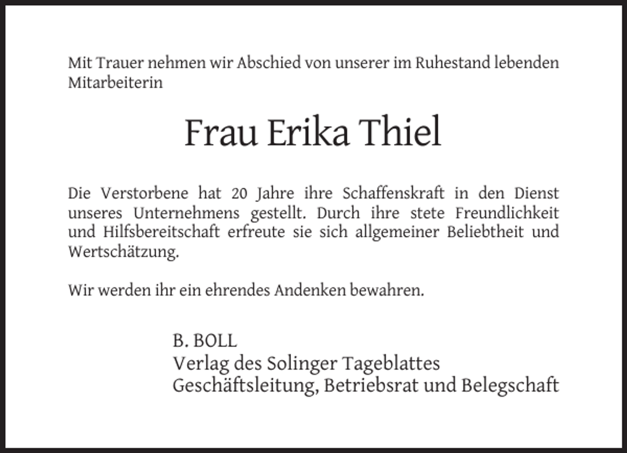 <p>Mit Trauer nehmen wir Abschied von unserer im Ruhestand lebenden<br />Mitarbeiterin</p><p>Frau Erika Thiel<br />Die Verstorbene hat 20 Jahre ihre Schaffenskraft in den Dienst<br />unseres Unternehmens gestellt. Durch ihre stete Freundlichkeit<br />und Hilfsbereitschaft erfreute sie sich allgemeiner Beliebtheit und<br />Wertschätzung.<br />Wir werden ihr ein ehrendes Andenken bewahren.</p><p>B. BOLL<br />Verlag des Solinger Tageblattes<br />Geschäftsleitung, Betriebsrat und Belegschaft</p>