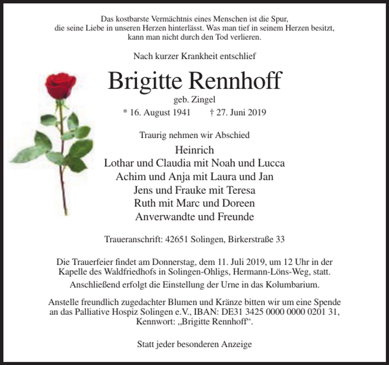 <p>Das kostbarste Vermächtnis eines Menschen ist die Spur,<br />die seine Liebe in unseren Herzen hinterlässt. Was man tief in seinem Herzen besitzt,<br />kann man nicht durch den Tod verlieren.</p><p>Nach kurzer Krankheit entschlief</p><p>Brigitte Rennhoff<br />geb. Zingel<br />* 16. August 1941<br />† 27. Juni 2019<br />Traurig nehmen wir Abschied</p><p>Heinrich<br />Lothar und Claudia mit Noah und Lucca<br />Achim und Anja mit Laura und Jan<br />Jens und Frauke mit Teresa<br />Ruth mit Marc und Doreen<br />Anverwandte und Freunde<br />Traueranschrift: 42651 Solingen, Birkerstraße 33<br />Die Trauerfeier findet am Donnerstag, dem 11. Juli 2019, um 12 Uhr in der<br />Kapelle des Waldfriedhofs in Solingen-Ohligs, Hermann-Löns-Weg, statt.<br />Anschließend erfolgt die Einstellung der Urne in das Kolumbarium.<br />Anstelle freundlich zugedachter Blumen und Kränze bitten wir um eine Spende<br />an das Palliative Hospiz Solingen e.V., IBAN: DE31 3425 0201 31,<br />Kennwort: „Brigitte Rennhoff“.<br />Statt jeder besonderen Anzeige</p>