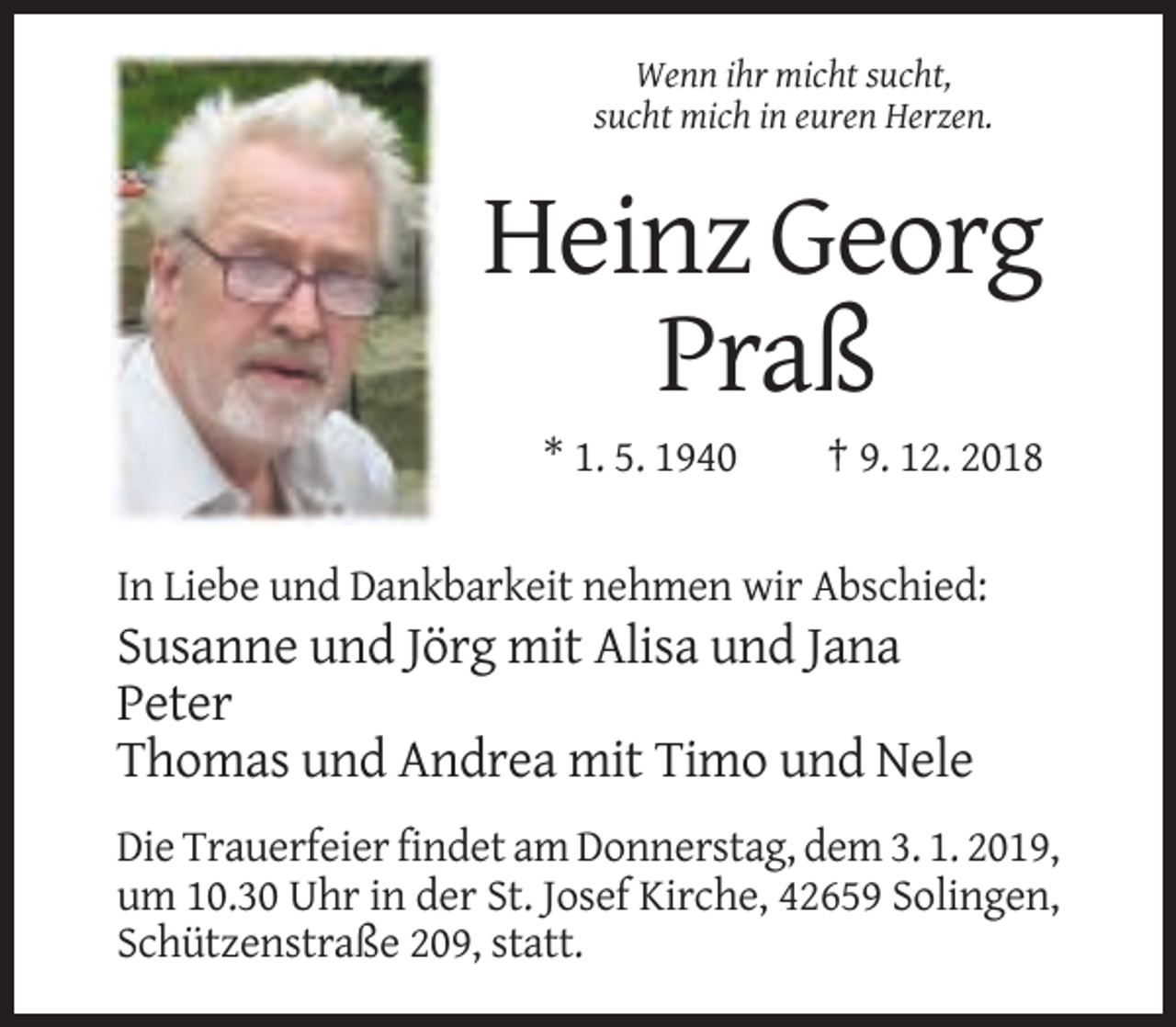 <p>Wenn ihr micht sucht,<br />sucht mich in euren Herzen.</p><p>Heinz Georg<br />Praß<br />* 1. 5. 1940</p><p>† 9. 12. 2018</p><p>In Liebe und Dankbarkeit nehmen wir Abschied:</p><p>Susanne und Jörg mit Alisa und Jana<br />Peter<br />Thomas und Andrea mit Timo und Nele<br />Die Trauerfeier findet am Donnerstag, dem 3. 1. 2019,<br />um 10.30 Uhr in der St. Josef Kirche, 42659 Solingen,<br />Schützenstraße 209, statt.</p>